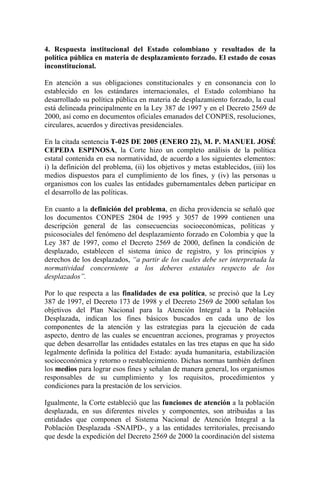 4. Respuesta institucional del Estado colombiano y resultados de la
política pública en materia de desplazamiento forzado. El estado de cosas
inconstitucional.
En atención a sus obligaciones constitucionales y en consonancia con lo
establecido en los estándares internacionales, el Estado colombiano ha
desarrollado su política pública en materia de desplazamiento forzado, la cual
está delineada principalmente en la Ley 387 de 1997 y en el Decreto 2569 de
2000, así como en documentos oficiales emanados del CONPES, resoluciones,
circulares, acuerdos y directivas presidenciales.
En la citada sentencia T-025 DE 2005 (ENERO 22), M. P. MANUEL JOSÉ
CEPEDA ESPINOSA, la Corte hizo un completo análisis de la política
estatal contenida en esa normatividad, de acuerdo a los siguientes elementos:
i) la definición del problema, (ii) los objetivos y metas establecidos, (iii) los
medios dispuestos para el cumplimiento de los fines, y (iv) las personas u
organismos con los cuales las entidades gubernamentales deben participar en
el desarrollo de las políticas.
En cuanto a la definición del problema, en dicha providencia se señaló que
los documentos CONPES 2804 de 1995 y 3057 de 1999 contienen una
descripción general de las consecuencias socioeconómicas, políticas y
psicosociales del fenómeno del desplazamiento forzado en Colombia y que la
Ley 387 de 1997, como el Decreto 2569 de 2000, definen la condición de
desplazado, establecen el sistema único de registro, y los principios y
derechos de los desplazados, “a partir de los cuales debe ser interpretada la
normatividad concerniente a los deberes estatales respecto de los
desplazados”.
Por lo que respecta a las finalidades de esa política, se precisó que la Ley
387 de 1997, el Decreto 173 de 1998 y el Decreto 2569 de 2000 señalan los
objetivos del Plan Nacional para la Atención Integral a la Población
Desplazada, indican los fines básicos buscados en cada uno de los
componentes de la atención y las estrategias para la ejecución de cada
aspecto, dentro de las cuales se encuentran acciones, programas y proyectos
que deben desarrollar las entidades estatales en las tres etapas en que ha sido
legalmente definida la política del Estado: ayuda humanitaria, estabilización
socioeconómica y retorno o restablecimiento. Dichas normas también definen
los medios para lograr esos fines y señalan de manera general, los organismos
responsables de su cumplimiento y los requisitos, procedimientos y
condiciones para la prestación de los servicios.
Igualmente, la Corte estableció que las funciones de atención a la población
desplazada, en sus diferentes niveles y componentes, son atribuidas a las
entidades que componen el Sistema Nacional de Atención Integral a la
Población Desplazada -SNAIPD-, y a las entidades territoriales, precisando
que desde la expedición del Decreto 2569 de 2000 la coordinación del sistema
 