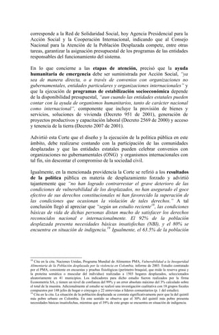 corresponde a la Red de Solidaridad Social, hoy Agencia Presidencial para la
Acción Social y la Cooperación Internacional, indicando que al Consejo
Nacional para la Atención de la Población Desplazada compete, entre otras
tareas, garantizar la asignación presupuestal de los programas de las entidades
responsables del funcionamiento del sistema.
En lo que concierne a las etapas de atención, precisó que la ayuda
humanitaria de emergencia debe ser suministrada por Acción Social, “ya
sea de manera directa, o a través de convenios con organizaciones no
gubernamentales, entidades particulares y organizaciones internacionales” y
que la ejecución de programas de estabilización socioeconómica depende
de la disponibilidad presupuestal, “aun cuando las entidades estatales pueden
contar con la ayuda de organismos humanitarios, tanto de carácter nacional
como internacional”, componente que incluye la provisión de bienes y
servicios, soluciones de vivienda (Decreto 951 de 2001), generación de
proyectos productivos y capacitación laboral (Decreto 2569 de 2000) y acceso
y tenencia de la tierra (Decreto 2007 de 2001).
Advirtió esta Corte que el diseño y la ejecución de la política pública en este
ámbito, debe realizarse contando con la participación de las comunidades
desplazadas y que las entidades estatales pueden celebrar convenios con
organizaciones no gubernamentales (ONG) y organismos internacionales con
tal fin, sin descontar el compromiso de la sociedad civil.
Igualmente, en la mencionada providencia la Corte se refirió a los resultados
de la política pública en materia de desplazamiento forzado y advirtió
tajantemente que “no han logrado contrarrestar el grave deterioro de las
condiciones de vulnerabilidad de los desplazados, no han asegurado el goce
efectivo de sus derechos constitucionales ni han favorecido la superación de
las condiciones que ocasionan la violación de tales derechos.” A tal
conclusión llegó al apreciar que “según un estudio reciente18
, las condiciones
básicas de vida de dichas personas distan mucho de satisfacer los derechos
reconocidos nacional e internacionalmente. El 92% de la población
desplazada presenta necesidades básicas insatisfechas (NBI), y el 80% se
encuentra en situación de indigencia.19
Igualmente, el 63.5% de la población
18
Cita en la cita. Naciones Unidas, Programa Mundial de Alimentos PMA, Vulnerabilidad a la Inseguridad
Alimentaria de la Población desplazada por la violencia en Colombia, informe de 2003. Estudio contratado
por el PMA, consistente en encuestas y pruebas fisiológicas (perímetro braquial, que mide la reserva grasa y
la proteína somática o muscular del individuo) realizadas a 1503 hogares desplazados, seleccionados
aleatoriamente en 41 municipios. Los indicadores para dicho estudio fueron realizados por la firma
Econometría SA, y tienen un nivel de confianza del 99% y un error absoluto máximo del 3% calculado sobre
el total de la muestra. Adicionalmente al estudio se realizó una investigación cualitativa con 18 grupos focales
compuestos por 148 jefes de hogar o cónyuges y 22 entrevistas a líderes comunitarios (p. 1 del estudio).
19
Cita en la cita. La situación de la población desplazada se constata significativamente peor que la del quintil
más pobre urbano en Colombia. En este sentido se observa que el 30% del quintil más pobre presenta
necesidades básicas insatisfechas, mientras que el 39% de este grupo se encuentra en situación de indigencia.
 