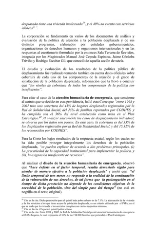 desplazada tiene una vivienda inadecuada20
, y el 49% no cuenta con servicios
idóneos21
”.
La corporación se fundamentó en varios de los documentos de análisis y
evaluación de la política de atención a la población desplazada y de sus
distintos programas, elaborados por entidades gubernamentales,
organizaciones de derechos humanos y organismos internacionales y en las
respuestas al cuestionario formulado por la entonces Sala Tercera de Revisión,
integrada por los Magistrados Manuel José Cepeda Espinosa, Jaime Córdoba
Triviño y Rodrigo Escobar Gil, que conoció de aquella acción de tutela.
El estudio y evaluación de los resultados de la política pública de
desplazamiento fue realizado tomando también en cuenta datos oficiales sobre
cobertura de cada uno de los componentes de la atención y el grado de
satisfacción de la población desplazada, información que la llevó a concluir
que “los niveles de cobertura de todos los componentes de la política son
insuficientes”.
Para citar el caso de la atención humanitaria de emergencia, que concierne
al asunto que se decide en esta providencia, halló esta Corte que “entre 1998 y
2002 tuvo una cobertura del 43% de hogares desplazados registrados por la
Red de Solidaridad Social, del 25% de familias reportadas por CODHES, y
ha cumplido con el 36% del nivel establecido como meta en el Plan
Estratégico.22
Al analizar únicamente los casos de desplazamiento individual,
se observa que los datos son peores. En este caso, la cobertura es del 33% de
los desplazados registrados por la Red de Solidaridad Social, y del 15.32% de
los reconocidos por CODHES”.
Para la Corte los bajos resultados de la respuesta estatal, según los cuales no
ha sido posible proteger integralmente los derechos de la población
desplazada, “se pueden explicar de acuerdo a dos problemas principales. (i)
La precariedad de la capacidad institucional para implementar la política, y
(ii), la asignación insuficiente de recursos”.
Al analizar el diseño de la atención humanitaria de emergencia, observó
que “hace énfasis en el factor temporal, resulta demasiado rígido para
atender de manera efectiva a la población desplazada” y anotó que “el
límite temporal de tres meses no responde a la realidad de la continuación
de la vulneración de sus derechos, de tal forma que la prolongación en el
tiempo de dicha prestación no depende de las condiciones objetivas de la
necesidad de la población, sino del simple paso del tiempo” (no está en
negrilla en el texto original).
20
Cita en la cita. Dicha proporción para el quintil más pobre urbano es de 7.1%. La adecuación de la vivienda
y de los servicios a los que tiene acceso la población desplazada, es un criterio utilizado por el PMA, en el
que se mide que la vivienda o los servicios cumplan con ciertos requisitos mínimos.
21
Cita en la cita. 6% para el quintil pobre urbano.
22
Cita en la cita. Entre 1998 y 2002, la Red de Solidaridad Social prestó atención humanitaria de emergencia
a 69.054 hogares, lo cual representa el 36% de las 194.000 familias que pretendió el Plan Estratégico.
 