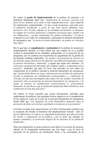 En cuanto al grado de implementación de la política de atención a la
población desplazada, halló una “insuficiencia de acciones concretas por
parte de las entidades a las cuales se han asignado funciones”, pues varias de
las instituciones comprometidas “no han creado programas especiales para
la población desplazada, a pesar de que éstos fueron definidos como
necesarios. Por su parte, algunas de las entidades territoriales, se abstienen
de asignar los recursos financieros o humanos necesarios para cumplir con
sus obligaciones, y no han conformado los comités territoriales”, lo cual se
evidencia en casi todos los componentes, incluyendo la atención humanitaria
de emergencia, que “se presta en forma demorada y en grados de cobertura
muy bajos”.
Por lo que hace al cumplimiento y continuidad de la política de atención al
desplazamiento forzado, la Corte señaló que aun cuando no se es posible
evaluar la puntualidad de las entidades responsables en la ejecución de los
programas, por no contarse con mecanismos de seguimiento de la gestión de
las distintas entidades implicadas, “las ayudas y la prestación de servicios en
las distintas etapas del proceso de atención a la población desplazada se hace
de manera discontinua y demorada” y agregó que según esos informes “no
existe una concatenación adecuada entre algunas etapas y componentes de la
atención”, problema que para la Corte está presente en casi todos los
componentes de la política, incluida la atención humanitaria de emergencia,
que “puede tardar hasta seis meses, mientras que los períodos de espera para
acceder a programas de estabilización socioeconómica y a soluciones de
vivienda son aún más prolongados (dos años). En este sentido, el período de
transición entre la prestación de atención humanitaria de emergencia, y la
ayuda en materia de estabilización socioeconómica es excesivamente
demorado, lo cual lleva a que la población desplazada deba sobrellevar unas
condiciones de vida muy precarias”.
Por último, la Corte encontró que ciertas herramientas utilizadas para
implementar las políticas, han generado efectos negativos en el cumplimiento
de los objetivos, como en el caso de la atención humanitaria de emergencia,
donde halló que “los requisitos de visita domiciliaria impuestos para la
prestación de dicho servicio han contribuido a la demora en su prestación”.
Con base en todas estas observaciones, la Corte Constitucional concluyó que
la respuesta del Estado al fenómeno del desplazamiento forzado “sufre de
graves deficiencias en cuanto a su capacidad institucional, que abarcan todos
los niveles y componentes de la política, y por lo tanto, que impiden, de
manera sistemática, la protección integral de los derechos de la población
desplazada”.
Para esta corporación, la causa central de esas fallas es la escasez de recursos,
además de la incapacidad institucional, que dan lugar a que el nivel de
ejecución de las políticas sea insuficiente frente a las necesidades de la
 