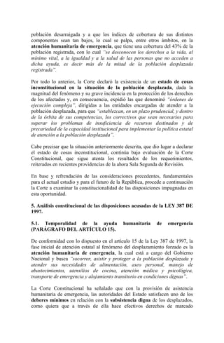 población desarraigada y a que los índices de cobertura de sus distintos
componentes sean tan bajos, lo cual se palpa, entre otros ámbitos, en la
atención humanitaria de emergencia, que tiene una cobertura del 43% de la
población registrada, con lo cual “se desconocen los derechos a la vida, al
mínimo vital, a la igualdad y a la salud de las personas que no acceden a
dicha ayuda, es decir más de la mitad de la población desplazada
registrada”.
Por todo lo anterior, la Corte declaró la existencia de un estado de cosas
inconstitucional en la situación de la población desplazada, dada la
magnitud del fenómeno y su grave incidencia en la protección de los derechos
de los afectados y, en consecuencia, expidió las que denominó “órdenes de
ejecución compleja”, dirigidas a las entidades encargadas de atender a la
población desplazada, para que “establezcan, en un plazo prudencial, y dentro
de la órbita de sus competencias, los correctivos que sean necesarios para
superar los problemas de insuficiencia de recursos destinados y de
precariedad de la capacidad institucional para implementar la política estatal
de atención a la población desplazada”.
Cabe precisar que la situación anteriormente descrita, que dio lugar a declarar
el estado de cosas inconstitucional, continúa bajo evaluación de la Corte
Constitucional, que sigue atenta los resultados de los requerimientos,
reiterados en recientes providencias de la ahora Sala Segunda de Revisión.
En base y refrendación de las consideraciones precedentes, fundamentales
para el actual estudio y para el futuro de la República, procede a continuación
la Corte a examinar la constitucionalidad de las disposiciones impugnadas en
esta oportunidad.
5. Análisis constitucional de las disposiciones acusadas de la LEY 387 DE
1997.
5.1. Temporalidad de la ayuda humanitaria de emergencia
(PARÁGRAFO DEL ARTÍCULO 15).
De conformidad con lo dispuesto en el artículo 15 de la Ley 387 de 1997, la
fase inicial de atención estatal al fenómeno del desplazamiento forzado es la
atención humanitaria de emergencia, la cual está a cargo del Gobierno
Nacional y busca “socorrer, asistir y proteger a la población desplazada y
atender sus necesidades de alimentación, aseo personal, manejo de
abastecimientos, utensilios de cocina, atención médica y psicológica,
transporte de emergencia y alojamiento transitorio en condiciones dignas”.
La Corte Constitucional ha señalado que con la provisión de asistencia
humanitaria de emergencia, las autoridades del Estado satisfacen uno de los
deberes mínimos en relación con la subsistencia digna de los desplazados,
como quiera que a través de ella hace efectivos derechos de marcado
 