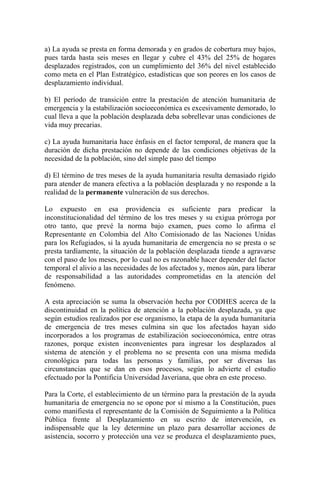 a) La ayuda se presta en forma demorada y en grados de cobertura muy bajos,
pues tarda hasta seis meses en llegar y cubre el 43% del 25% de hogares
desplazados registrados, con un cumplimiento del 36% del nivel establecido
como meta en el Plan Estratégico, estadísticas que son peores en los casos de
desplazamiento individual.
b) El período de transición entre la prestación de atención humanitaria de
emergencia y la estabilización socioeconómica es excesivamente demorado, lo
cual lleva a que la población desplazada deba sobrellevar unas condiciones de
vida muy precarias.
c) La ayuda humanitaria hace énfasis en el factor temporal, de manera que la
duración de dicha prestación no depende de las condiciones objetivas de la
necesidad de la población, sino del simple paso del tiempo
d) El término de tres meses de la ayuda humanitaria resulta demasiado rígido
para atender de manera efectiva a la población desplazada y no responde a la
realidad de la permanente vulneración de sus derechos.
Lo expuesto en esa providencia es suficiente para predicar la
inconstitucionalidad del término de los tres meses y su exigua prórroga por
otro tanto, que prevé la norma bajo examen, pues como lo afirma el
Representante en Colombia del Alto Comisionado de las Naciones Unidas
para los Refugiados, si la ayuda humanitaria de emergencia no se presta o se
presta tardíamente, la situación de la población desplazada tiende a agravarse
con el paso de los meses, por lo cual no es razonable hacer depender del factor
temporal el alivio a las necesidades de los afectados y, menos aún, para liberar
de responsabilidad a las autoridades comprometidas en la atención del
fenómeno.
A esta apreciación se suma la observación hecha por CODHES acerca de la
discontinuidad en la política de atención a la población desplazada, ya que
según estudios realizados por ese organismo, la etapa de la ayuda humanitaria
de emergencia de tres meses culmina sin que los afectados hayan sido
incorporados a los programas de estabilización socioeconómica, entre otras
razones, porque existen inconvenientes para ingresar los desplazados al
sistema de atención y el problema no se presenta con una misma medida
cronológica para todas las personas y familias, por ser diversas las
circunstancias que se dan en esos procesos, según lo advierte el estudio
efectuado por la Pontificia Universidad Javeriana, que obra en este proceso.
Para la Corte, el establecimiento de un término para la prestación de la ayuda
humanitaria de emergencia no se opone por sí mismo a la Constitución, pues
como manifiesta el representante de la Comisión de Seguimiento a la Política
Pública frente al Desplazamiento en su escrito de intervención, es
indispensable que la ley determine un plazo para desarrollar acciones de
asistencia, socorro y protección una vez se produzca el desplazamiento pues,
 