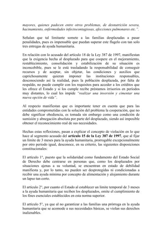 mayores, quienes padecen entre otros problemas, de desnutrición severa,
hacinamiento, enfermedades infectocontagiosas, afecciones pulmonares etc.”.
Señalan que tal limitante somete a las familias desplazadas a pasar
penalidades, pues es impensable que puedan superar este flagelo con tan solo
tres entregas de ayuda humanitaria.
En relación con lo acusado del artículo 18 de la Ley 387 de 1997, manifiestan
que la exigencia hecha al desplazado para que coopere en el mejoramiento,
restablecimiento, consolidación y estabilización de su situación es
inconcebible, pues se le está trasladando la responsabilidad de conseguir
recursos y de aceptar, sin objetar, las condiciones y auxilios que
caprichosamente quieran imponer las instituciones responsables,
desconociendo así la realidad, pues la población desplazada, por falta de
respaldo, no puede cumplir con los requisitos para acceder a los créditos que
les ofrece el Estado y si los cumple recibe préstamos irrisorios en períodos
muy distantes, lo cual les impide “realizar una inversión y cimentar una
nueva opción de vida”.
Al respecto manifiestan que es importante tener en cuenta que para las
entidades comprometidas con la solución del problema la cooperación, que no
debe significar obediencia, es tomada sin embargo como una condición de
sumisión y abnegación absoluta por parte del desplazado, siendo así imposible
obtener el reconocimiento real de sus necesidades.
Hechas estas reflexiones, pasan a explicar el concepto de violación en lo que
hace al segmento acusado del artículo 15 de la Ley 387 de 1997, que al fijar
un límite de 3 meses para la ayuda humanitaria, prorrogable excepcionalmente
por otro periodo igual, desconoce, en su criterio, las siguientes disposiciones
constitucionales:
El artículo 1°, puesto que la solidaridad como fundamento del Estado Social
de Derecho debe centrarse en personas que, como los desplazados por
situaciones ajenas a su voluntad, se encuentran en estado de debilidad
manifiesta y, por lo tanto, no pueden ser desprotegidas ni condicionadas a
recibir una ayuda mínima por concepto de alimentación y alojamiento durante
un lapso tan corto.
El artículo 2°, por cuanto el Estado al establecer un limite temporal de 3 meses
a la ayuda humanitaria que reciben los desplazados, omite el cumplimiento de
los fines esenciales establecidos en esta norma superior.
El artículo 5°, ya que al no garantizar a las familias una prórroga en la ayuda
humanitaria que se acomode a sus necesidades básicas, se violan sus derechos
inalienables.
 