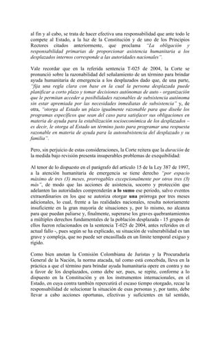 al fin y al cabo, se trata de hacer efectiva una responsabilidad que ante todo le
compete al Estado, a la luz de la Constitución y de uno de los Principios
Rectores citados anteriormente, que proclama “La obligación y
responsabilidad primarias de proporcionar asistencia humanitaria a los
desplazados internos corresponde a las autoridades nacionales”.
Vale recordar que en la referida sentencia T-025 de 2004, la Corte se
pronunció sobre la razonabilidad del señalamiento de un término para brindar
ayuda humanitaria de emergencia a los desplazados dado que, de una parte,
“fija una regla clara con base en la cual la persona desplazada puede
planificar a corto plazo y tomar decisiones autónomas de auto - organización
que le permitan acceder a posibilidades razonables de subsistencia autónoma
sin estar apremiada por las necesidades inmediatas de subsistencia” y, de
otra, “otorga al Estado un plazo igualmente razonable para que diseñe los
programas específicos que sean del caso para satisfacer sus obligaciones en
materia de ayuda para la estabilización socioeconómica de los desplazados –
es decir, le otorga al Estado un término justo para programar una respuesta
razonable en materia de ayuda para la autosubsistencia del desplazado y su
familia”.
Pero, sin perjuicio de estas consideraciones, la Corte reitera que la duración de
la medida bajo revisión presenta insuperables problemas de exequibilidad:
Al tenor de lo dispuesto en el parágrafo del artículo 15 de la Ley 387 de 1997,
a la atención humanitaria de emergencia se tiene derecho “por espacio
máximo de tres (3) meses, prorrogables excepcionalmente por otros tres (3)
más”, de modo que las acciones de asistencia, socorro y protección que
adelanten las autoridades comprenderán a lo sumo ese periodo, salvo eventos
extraordinarios en los que se autoriza otorgar una prórroga por tres meses
adicionales, lo cual, frente a las realidades nacionales, resulta notoriamente
insuficiente en la gran mayoría de situaciones y, por lo mismo, no alcanza
para que puedan paliarse y, finalmente, superarse los graves quebrantamientos
a múltiples derechos fundamentales de la población desplazada - 15 grupos de
ellos fueron relacionados en la sentencia T-025 de 2004, antes referidos en el
actual fallo -, pues según se ha explicado, su situación de vulnerabilidad es tan
grave y compleja, que no puede ser encasillada en un límite temporal exiguo y
rígido.
Como bien anotan la Comisión Colombiana de Juristas y la Procuraduría
General de la Nación, la norma atacada, tal como está concebida, lleva en la
práctica a que el término para brindar ayuda humanitaria opere en contra y no
a favor de los desplazados, como debe ser, pues, se repite, conforme a lo
dispuesto en la Constitución y en los instrumentos internacionales, en el
Estado, en cuya contra también repercutirá el escaso tiempo otorgado, recae la
responsabilidad de solucionar la situación de esas personas y, por tanto, debe
llevar a cabo acciones oportunas, efectivas y suficientes en tal sentido,
 