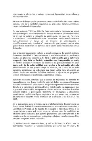 observando, al efecto, los principios rectores de humanidad, imparcialidad y
no discriminación.
No se trata de lo que pueda aparentarse como nominal solución, en un utópico
término, sino de la verdadera superación de gravísimas penurias, afrontadas
como resultado del vil desarraigo.
En esa sentencia T-025 de 2004 la Corte reconoció la necesidad de seguir
proveyendo ayuda humanitaria más allá de esos tres meses y hasta el momento
en el cual se supere la situación de emergencia, en casos de “urgencia
extraordinaria” o cuando los afectados “no estén en condiciones de asumir su
autosostenimiento a través de un proyecto de estabilización o
restablecimiento socio económica” como sucede, por ejemplo, con los niños
que no tienen acudientes, las personas de la tercera edad y las mujeres cabeza
de familia.
Con el mismo fundamento, ya bajo la actual perspectiva del control abstracto
de constitucionalidad, la Corte estima que la ayuda humanitaria no puede estar
sujeta a un plazo fijo inexorable. Si bien es conveniente que la referencia
temporal exista, debe ser flexible, sometida a que la reparación sea real y
los medios eficaces y continuos, de acuerdo a las particularidades del caso,
hasta salir de la vulnerabilidad que atosiga a la población afectada,
particularmente en esa primera etapa de atención, en la cual se les debe
garantizar condiciones de vida digna que hagan viable parar el agravio, en
tránsito hacia una solución definitiva mediante la ejecución de programas
serios y continuados de estabilización económica y social.
Teniendo en cuenta, entonces, que el estatus de desplazado no depende del
paso del tiempo sino de una condición material, dichos programas sólo pueden
iniciarse cuando exista plena certeza de que el desplazado tiene satisfecho su
derecho a la subsistencia mínima, al haber podido suplir sus necesidades más
urgentes de alimentación, aseo personal, abastecimientos, utensilios de cocina,
atención médica y psicológica, transporte de emergencia y alojamiento
transitorio en condiciones dignas, aspectos a los que apunta este componente
de atención de acuerdo con lo estipulado en el artículo 15 de la Ley 387 de
1997.
En lo que respecta a que el término de la ayuda humanitaria de emergencia sea
de tres meses, la Corte lo encuentra corto mas no necesariamente contrario a la
Constitución Política, en la medida de su acople y flexibilidad frente a las
características propias del hecho concreto, además ante la posibilidad de
adicional ayuda solidaria, por ejemplo proveniente del sector privado o del
exterior, o si las correspondientes instituciones oficiales cumplen con su deber
en forma integrada, pronta y acuciosa.
Lo definitivamente inconstitucional, y así lo declarará la Corte, son las
expresiones “máximo” y “excepcionalmente por otros tres (3) más”, del
 