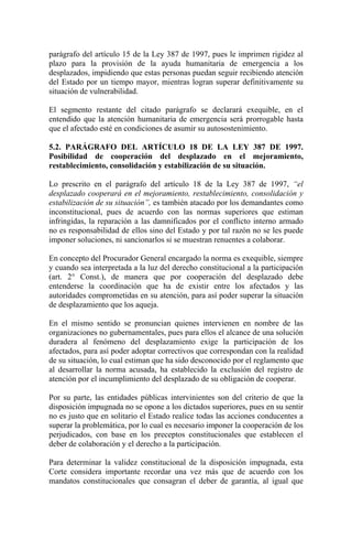 parágrafo del artículo 15 de la Ley 387 de 1997, pues le imprimen rigidez al
plazo para la provisión de la ayuda humanitaria de emergencia a los
desplazados, impidiendo que estas personas puedan seguir recibiendo atención
del Estado por un tiempo mayor, mientras logran superar definitivamente su
situación de vulnerabilidad.
El segmento restante del citado parágrafo se declarará exequible, en el
entendido que la atención humanitaria de emergencia será prorrogable hasta
que el afectado esté en condiciones de asumir su autosostenimiento.
5.2. PARÁGRAFO DEL ARTÍCULO 18 DE LA LEY 387 DE 1997.
Posibilidad de cooperación del desplazado en el mejoramiento,
restablecimiento, consolidación y estabilización de su situación.
Lo prescrito en el parágrafo del artículo 18 de la Ley 387 de 1997, “el
desplazado cooperará en el mejoramiento, restablecimiento, consolidación y
estabilización de su situación”, es también atacado por los demandantes como
inconstitucional, pues de acuerdo con las normas superiores que estiman
infringidas, la reparación a las damnificados por el conflicto interno armado
no es responsabilidad de ellos sino del Estado y por tal razón no se les puede
imponer soluciones, ni sancionarlos si se muestran renuentes a colaborar.
En concepto del Procurador General encargado la norma es exequible, siempre
y cuando sea interpretada a la luz del derecho constitucional a la participación
(art. 2° Const.), de manera que por cooperación del desplazado debe
entenderse la coordinación que ha de existir entre los afectados y las
autoridades comprometidas en su atención, para así poder superar la situación
de desplazamiento que los aqueja.
En el mismo sentido se pronuncian quienes intervienen en nombre de las
organizaciones no gubernamentales, pues para ellos el alcance de una solución
duradera al fenómeno del desplazamiento exige la participación de los
afectados, para así poder adoptar correctivos que correspondan con la realidad
de su situación, lo cual estiman que ha sido desconocido por el reglamento que
al desarrollar la norma acusada, ha establecido la exclusión del registro de
atención por el incumplimiento del desplazado de su obligación de cooperar.
Por su parte, las entidades públicas intervinientes son del criterio de que la
disposición impugnada no se opone a los dictados superiores, pues en su sentir
no es justo que en solitario el Estado realice todas las acciones conducentes a
superar la problemática, por lo cual es necesario imponer la cooperación de los
perjudicados, con base en los preceptos constitucionales que establecen el
deber de colaboración y el derecho a la participación.
Para determinar la validez constitucional de la disposición impugnada, esta
Corte considera importante recordar una vez más que de acuerdo con los
mandatos constitucionales que consagran el deber de garantía, al igual que
 