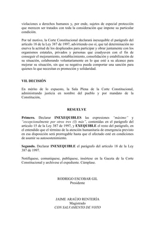 violaciones a derechos humanos y, por ende, sujetos de especial protección
que merecen ser tratados con toda la consideración que impone su particular
condición.
Por tal motivo, la Corte Constitucional declarará inexequible el parágrafo del
artículo 18 de la Ley 387 de 1997, advirtiendo eso sí, que tal determinación no
enerva la actitud de los desplazados para participar y obrar juntamente con los
organismos estatales, privados y personas que coadyuven con el fin de
conseguir el mejoramiento, restablecimiento, consolidación y estabilización de
su situación, colaborando voluntariamente en lo que esté a su alcance para
mejorar su situación, sin que su negativa pueda comportar una sanción para
quienes lo que necesitan es promoción y solidaridad.
VII. DECISIÓN
En mérito de lo expuesto, la Sala Plena de la Corte Constitucional,
administrando justicia en nombre del pueblo y por mandato de la
Constitución,
RESUELVE
Primero. Declarar INEXEQUIBLES las expresiones “máximo” y
“excepcionalmente por otros tres (3) más”, contenidas en el parágrafo del
artículo 15 de la Ley 387 de 1997, y EXEQUIBLE el resto del parágrafo, en
el entendido que el término de la atención humanitaria de emergencia previsto
en esa disposición será prorrogable hasta que el afectado esté en condiciones
de asumir su autosostenimiento.
Segundo. Declarar INEXEQUIBLE el parágrafo del artículo 18 de la Ley
387 de 1997.
Notifíquese, comuníquese, publíquese, insértese en la Gaceta de la Corte
Constitucional y archívese el expediente. Cúmplase.
RODRIGO ESCOBAR GIL
Presidente
JAIME ARAÚJO RENTERÍA
Magistrado
CON SALVAMENTO DE VOTO
 