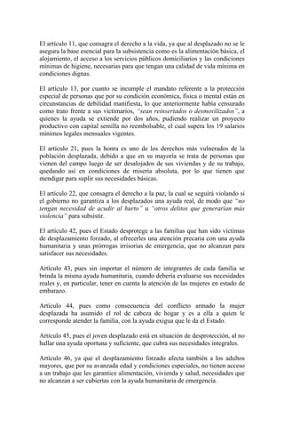 El artículo 11, que consagra el derecho a la vida, ya que al desplazado no se le
asegura la base esencial para la subsistencia como es la alimentación básica, el
alojamiento, el acceso a los servicios públicos domiciliarios y las condiciones
mínimas de higiene, necesarias para que tengan una calidad de vida mínima en
condiciones dignas.
El artículo 13, por cuanto se incumple el mandato referente a la protección
especial de personas que por su condición económica, física o mental están en
circunstancias de debilidad manifiesta, lo que anteriormente había censurado
como trato frente a sus victimarios, “sean reinsertados o desmovilizados”, a
quienes la ayuda se extiende por dos años, pudiendo realizar un proyecto
productivo con capital semilla no reembolsable, el cual supera los 19 salarios
mínimos legales mensuales vigentes.
El artículo 21, pues la honra es uno de los derechos más vulnerados de la
población desplazada, debido a que en su mayoría se trata de personas que
vienen del campo luego de ser desalojados de sus viviendas y de su trabajo,
quedando así en condiciones de miseria absoluta, por lo que tienen que
mendigar para suplir sus necesidades básicas.
El artículo 22, que consagra el derecho a la paz, la cual se seguirá violando si
el gobierno no garantiza a los desplazados una ayuda real, de modo que “no
tengan necesidad de acudir al hurto” u “otros delitos que generarían más
violencia” para subsistir.
El artículo 42, pues el Estado desprotege a las familias que han sido víctimas
de desplazamiento forzado, al ofrecerles una atención precaria con una ayuda
humanitaria y unas prórrogas irrisorias de emergencia, que no alcanzan para
satisfacer sus necesidades.
Artículo 43, pues sin importar el número de integrantes de cada familia se
brinda la misma ayuda humanitaria, cuando debería evaluarse sus necesidades
reales y, en particular, tener en cuenta la atención de las mujeres en estado de
embarazo.
Artículo 44, pues como consecuencia del conflicto armado la mujer
desplazada ha asumido el rol de cabeza de hogar y es a ella a quien le
corresponde atender la familia, con la ayuda exigua que le da el Estado.
Artículo 45, pues el joven desplazado está en situación de desprotección, al no
hallar una ayuda oportuna y suficiente, que cubra sus necesidades integrales.
Artículo 46, ya que el desplazamiento forzado afecta también a los adultos
mayores, que por su avanzada edad y condiciones especiales, no tienen acceso
a un trabajo que les garantice alimentación, vivienda y salud, necesidades que
no alcanzan a ser cubiertas con la ayuda humanitaria de emergencia.
 