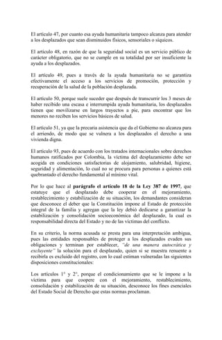 El artículo 47, por cuanto esa ayuda humanitaria tampoco alcanza para atender
a los desplazados que sean disminuidos físicos, sensoriales o síquicos.
El artículo 48, en razón de que la seguridad social es un servicio público de
carácter obligatorio, que no se cumple en su totalidad por ser insuficiente la
ayuda a los desplazados.
El artículo 49, pues a través de la ayuda humanitaria no se garantiza
efectivamente el acceso a los servicios de promoción, protección y
recuperación de la salud de la población desplazada.
El artículo 50, porque suele suceder que después de transcurrir los 3 meses de
haber recibido una escasa e interrumpida ayuda humanitaria, los desplazados
tienen que movilizarse en largos trayectos a pie, para encontrar que los
menores no reciben los servicios básicos de salud.
El artículo 51, ya que la precaria asistencia que da el Gobierno no alcanza para
el arriendo, de modo que se vulnera a los desplazados el derecho a una
vivienda digna.
El artículo 93, pues de acuerdo con los tratados internacionales sobre derechos
humanos ratificados por Colombia, la víctima del desplazamiento debe ser
acogida en condiciones satisfactorias de alojamiento, salubridad, higiene,
seguridad y alimentación, lo cual no se procura para personas a quienes está
quebrantado el derecho fundamental al mínimo vital.
Por lo que hace al parágrafo el artículo 18 de la Ley 387 de 1997, que
estatuye que el desplazado debe cooperar en el mejoramiento,
restablecimiento y estabilización de su situación, los demandantes consideran
que desconoce el deber que la Constitución impone al Estado de protección
integral de la familia y agregan que la ley debió dedicarse a garantizar la
estabilización y consolidación socioeconómica del desplazado, la cual es
responsabilidad directa del Estado y no de las víctimas del conflicto.
En su criterio, la norma acusada se presta para una interpretación ambigua,
pues las entidades responsables de proteger a los desplazados evaden sus
obligaciones y terminan por establecer, “de una manera autocrática y
excluyente” la solución para el desplazado, quien si se muestra renuente a
recibirla es excluido del registro, con lo cual estiman vulneradas las siguientes
disposiciones constitucionales:
Los artículos 1° y 2°, porque el condicionamiento que se le impone a la
víctima para que coopere con el mejoramiento, restablecimiento,
consolidación y estabilización de su situación, desconoce los fines esenciales
del Estado Social de Derecho que estas normas proclaman.
 