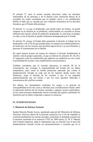 El artículo 5°, pues la norma acusada desconoce todos los derechos
inalienables de las personas y de la familia como institución básica de la
sociedad, los cuales consideran que no podrán volver a ser restablecidos
debido al daño que es causado por una violación sistemática de los derechos
humanos, que el Estado debe proteger.
El artículo 11, ya que el desplazado, que pierde todos sus bienes, no puede
cooperar en la solución de su problema, conllevándole ser excluido en forma
arbitraria del registro oficial de población desplazada, lo cual pone en peligro
su vida y la de su familia al quedar totalmente desamparado por el Estado.
El artículo 25, porque el Estado debe garantizar el derecho al trabajo de los
desplazados, con el fin de que puedan poner en marcha una unidad productiva,
de modo que con los recursos que perciban logren llevar a su casa alimentos y
procurar el sostenimiento de su familia.
De igual manera acusan esa norma de vulnerar el derecho fundamental al
mínimo vital de grupos especiales, al que se refieren los artículos 43, 44, 46 y
47 superiores, pues los desplazados que padecen esa condición no van a tener
la posibilidad de acceder a una estabilización socioeconómica.
También consideran que lo acusado desconoce el artículo 90 de la
Constitución, que consagra la responsabilidad del Estado por los daños
antijurídicos, pues como no brindó protección adecuada que evitara el
desplazamiento forzado en cada una de las regiones donde ocurre este
fenómeno, surge el derecho de las víctimas a que se les responda
patrimonialmente por sus bienes y por los seres queridos fallecidos a
consecuencia del conflicto armado.
Por último, los demandantes reafirman los cargos y la petición de
inexequibilidad en los dos casos y efectúan unas consideraciones finales sobre
la aplicación práctica de las normas acusadas a algunos sucesos particulares,
en los cuales personas desplazadas fueron excluidas del registro, perdiendo los
beneficios por no haber cooperado a superar su situación.
IV. INTERVENCIONES
1. Ministerio de Defensa Nacional
Sandra Marcela Parada Aceros, apoderada especial del Ministerio de Defensa
Nacional, intervino dentro de la presente actuación con el fin de respaldar la
constitucionalidad de las normas acusadas, realizando un detallado resumen de
la doctrina contenida en la sentencia T-025 de 2004 (enero 22, M. P. Manuel
José Cepeda Espinosa), dada la importancia que en relación con el tema del
desplazamiento forzado reviste ese pronunciamiento y recuerda que en el
 