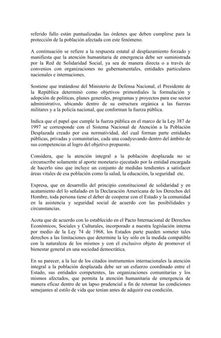 referido fallo están puntualizadas las órdenes que deben cumplirse para la
protección de la población afectada con este fenómeno.
A continuación se refiere a la respuesta estatal al desplazamiento forzado y
manifiesta que la atención humanitaria de emergencia debe ser suministrada
por la Red de Solidaridad Social, ya sea de manera directa o a través de
convenios con organizaciones no gubernamentales, entidades particulares
nacionales e internaciones.
Sostiene que tratándose del Ministerio de Defensa Nacional, el Presidente de
la República determinó como objetivos primordiales la formulación y
adopción de políticas, planes generales, programas y proyectos para ese sector
administrativo, ubicando dentro de su estructura orgánica a las fuerzas
militares y a la policía nacional, que conforman la fuerza pública.
Indica que el papel que cumple la fuerza pública en el marco de la Ley 387 de
1997 se corresponde con el Sistema Nacional de Atención a la Población
Desplazada creado por esa normatividad, del cual forman parte entidades
públicas, privadas y comunitarias, cada una coadyuvando dentro del ámbito de
sus competencias al logro del objetivo propuesto.
Considera, que la atención integral a la población desplazada no se
circunscribe solamente al aporte monetario ejecutado por la entidad encargada
de hacerlo sino que incluye un conjunto de medidas tendientes a satisfacer
áreas vitales de esa población como la salud, la educación, la seguridad etc.
Expresa, que en desarrollo del principio constitucional de solidaridad y en
acatamiento del lo señalado en la Declaración Americana de los Derechos del
Hombre, toda persona tiene el deber de cooperar con el Estado y la comunidad
en la asistencia y seguridad social de acuerdo con las posibilidades y
circunstancias.
Acota que de acuerdo con lo establecido en el Pacto Internacional de Derechos
Económicos, Sociales y Culturales, incorporado a nuestra legislación interna
por medio de la Ley 74 de 1968, los Estados parte pueden someter tales
derechos a las limitaciones que determine la ley sólo en la medida compatible
con la naturaleza de los mismos y con el exclusivo objeto de promover el
bienestar general en una sociedad democrática.
En su parecer, a la luz de los citados instrumentos internacionales la atención
integral a la población desplazada debe ser un esfuerzo coordinado entre el
Estado, sus entidades competentes, las organizaciones comunitarias y los
mismos afectados, que permita la atención humanitaria de emergencia de
manera eficaz dentro de un lapso prudencial a fin de retomar las condiciones
semejantes al estilo de vida que tenían antes de adquirir esa condición.
 