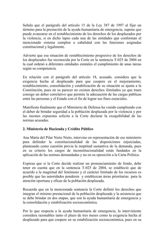 Señala que el parágrafo del artículo 15 de la Ley 387 de 1997 al fijar un
término para la prestación de la ayuda humanitaria de emergencia, supone que
puede avanzarse en el restablecimiento de los derechos de los desplazados por
la violencia, si en dicho lapso cada una de las entidades que conforman el
mencionado sistema cumplen a cabalidad con las funciones asignadas
constitucional y legalmente.
Advierte que esa situación de restablecimiento progresivo de los derechos de
los desplazados fue reconocida por la Corte en la sentencia T-025 de 2004 en
la cual ordenó a diferentes entidades estatales el cumplimiento de unas tareas
según su competencia.
En relación con el parágrafo del artículo 18, acusado, considera que la
exigencia hecha al desplazado para que coopere en el mejoramiento,
restablecimiento, consolidación y estabilización de su situación se ajusta a la
Constitución, pues en su parecer no existen derechos ilimitados ya que traen
consigo un deber correlativo que permite la adecuación de las cargas públicas
entre las personas y el Estado con el fin de lograr sus fines esenciales.
Manifiesta finalmente que el Ministerio de Defensa ha venido cumpliendo con
el deber de brindar seguridad a la población desplazada por la violencia y por
las razones expuestas solicita a la Corte declarar la exequibilidad de las
normas acusadas.
2. Ministerio de Hacienda y Crédito Público
Ana María del Pilar Nieto Nieto, intervino en representación de ese ministerio
para defender la constitucionalidad de las disposiciones enjuiciadas,
planteando como cuestión previa la ineptitud sustantiva de la demanda, pues
en su criterio los cargos de inconstitucionalidad están fundados en la
aplicación de las normas demandadas y no en su oposición a la Carta Política.
Expresa que si la Corte decide realizar un pronunciamiento de fondo, debe
tener en cuenta que en la sentencia T-025 de 2004, se estableció que de
acuerdo a la magnitud del fenómeno y el carácter limitado de los recursos es
posible que las autoridades ponderen y establezcan áreas prioritarias para la
atención oportuna y eficaz de la población desplazada.
Recuerda que en la mencionada sentencia la Corte definió los derechos que
integran el mínimo prestacional de la población desplazada y la asistencia que
se debe brindar en dos etapas, que son la ayuda humanitaria de emergencia y
la consolidación y estabilización socioeconómica.
Por lo que respecta a la ayuda humanitaria de emergencia, la interviniente
considera razonables tanto el plazo de tres meses como la exigencia hecha al
desplazado para que coopere en su estabilización socioeconómica, pues en su
 