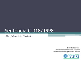 Sentencia C-318/1998
Alex Mauricio Castaño



                                            Derecho Procesal I
                           Departamento de Estudios Jurídicos
                        Facultad de Derecho y Ciencias Sociales
 
