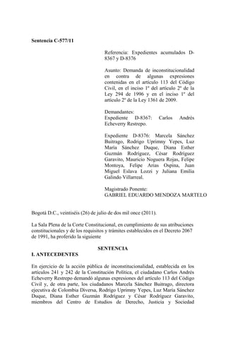 Sentencia C-577/11

                                   Referencia: Expedientes acumulados D-
                                   8367 y D-8376

                                   Asunto: Demanda de inconstitucionalidad
                                   en contra de algunas expresiones
                                   contenidas en el artículo 113 del Código
                                   Civil, en el inciso 1º del artículo 2º de la
                                   Ley 294 de 1996 y en el inciso 1º del
                                   artículo 2º de la Ley 1361 de 2009.

                                   Demandantes:
                                   Expediente D-8367:           Carlos   Andrés
                                   Echeverry Restrepo.

                                   Expediente D-8376: Marcela Sánchez
                                   Buitrago, Rodrigo Uprimny Yepes, Luz
                                   María Sánchez Duque, Diana Esther
                                   Guzmán Rodríguez, César Rodríguez
                                   Garavito, Mauricio Noguera Rojas, Felipe
                                   Montoya, Felipe Arias Ospina, Juan
                                   Miguel Eslava Lozzi y Juliana Emilia
                                   Galindo Villarreal.

                                   Magistrado Ponente:
                                   GABRIEL EDUARDO MENDOZA MARTELO


Bogotá D.C., veintiséis (26) de julio de dos mil once (2011).

La Sala Plena de la Corte Constitucional, en cumplimiento de sus atribuciones
constitucionales y de los requisitos y trámites establecidos en el Decreto 2067
de 1991, ha proferido la siguiente

                                SENTENCIA
I. ANTECEDENTES

En ejercicio de la acción pública de inconstitucionalidad, establecida en los
artículos 241 y 242 de la Constitución Política, el ciudadano Carlos Andrés
Echeverry Restrepo demandó algunas expresiones del artículo 113 del Código
Civil y, de otra parte, los ciudadanos Marcela Sánchez Buitrago, directora
ejecutiva de Colombia Diversa, Rodrigo Uprimny Yepes, Luz María Sánchez
Duque, Diana Esther Guzmán Rodríguez y César Rodríguez Garavito,
miembros del Centro de Estudios de Derecho, Justicia y Sociedad
 