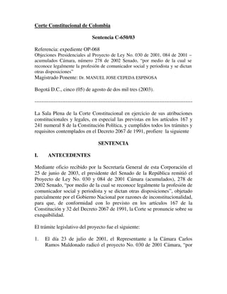 Corte Constitucional de Colombia

                                 Sentencia C-650/03

Referencia: expediente OP-068
Objeciones Presidenciales al Proyecto de Ley No. 030 de 2001, 084 de 2001 –
acumulados Cámara, número 278 de 2002 Senado, “por medio de la cual se
reconoce legalmente la profesión de comunicador social y periodista y se dictan
otras disposiciones”
Magistrado Ponente: Dr. MANUEL JOSE CEPEDA ESPINOSA

Bogotá D.C., cinco (05) de agosto de dos mil tres (2003).

-------------------------------------------------------------------------------------------

La Sala Plena de la Corte Constitucional en ejercicio de sus atribuciones
constitucionales y legales, en especial las previstas en los artículos 167 y
241 numeral 8 de la Constitución Política, y cumplidos todos los trámites y
requisitos contemplados en el Decreto 2067 de 1991, profiere la siguiente

                                    SENTENCIA

I.     ANTECEDENTES

Mediante oficio recibido por la Secretaría General de esta Corporación el
25 de junio de 2003, el presidente del Senado de la República remitió el
Proyecto de Ley No. 030 y 084 de 2001 Cámara (acumulados), 278 de
2002 Senado, “por medio de la cual se reconoce legalmente la profesión de
comunicador social y periodista y se dictan otras disposiciones”, objetado
parcialmente por el Gobierno Nacional por razones de inconstitucionalidad,
para que, de conformidad con lo previsto en los artículos 167 de la
Constitución y 32 del Decreto 2067 de 1991, la Corte se pronuncie sobre su
exequibilidad.

El trámite legislativo del proyecto fue el siguiente:

1.    El día 23 de julio de 2001, el Representante a la Cámara Carlos
      Ramos Maldonado radicó el proyecto No. 030 de 2001 Cámara, “por
 