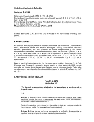 Corte Constitucional de Colombia

Sentencia C-087/98

Referencia: Expedientes D-1773, D-1775 y D-1783
Demanda de inconstitucionalidad contra los artículos 2 (parcial), 3, 4, 5, 6, 7, 8, 9 y 10 de
la ley 51 de 1975
Demandantes: Orlando Muñoz Neira, Alirio Galvis Padilla, Luis Ernesto Arciniegas Triana
y José Gabriel Santacruz Miranda
Magistrado Ponente: Dr. CARLOS GAVIRIA DIAZ

---------------------------------------------------------------------------------------------------------------------

Santafé de Bogotá, D. C., dieciocho (18) de marzo de mil novecientos noventa y ocho
(1998).


I. ANTECEDENTES

En ejercicio de la acción pública de inconstitucionalidad, los ciudadanos Orlando Muñoz
Neira, Alirio Galvis Padilla, Luis Ernesto Arciniegas Triana y José Gabriel Santacruz
Miranda, presentaron, los dos primeros en forma independiente y los últimos
conjuntamente, demandas de inconstitucionalidad contra los artículos 2 (parcial), 3, 4, 5,
6, 7, 8, 9 y 10 de la ley 51 de 1975, "Por la cual se reglamenta el ejercicio del periodismo
y se dictan otras disposiciones", por violación de los artículos 1, 2, 5, 13, 16, 20, 25, 26,
27, 40 numeral 2, 53, 67, 70, 71, 73, 83, 85, 95 numerales 5 y 8, y 333 de la
Constitución.

Dada la identidad normativa en las disposiciones que son objeto de acusación, la Sala
Plena de esta Corporación en sesión llevada a cabo el 13 de agosto de 1997, decidió
acumular las citadas demandas para ser falladas en una misma sentencia. Todas ellas
cumplieron con las exigencias formales establecidas en el artículo 2° del decreto 2067
de 1991.


II. TEXTO DE LA NORMA ACUSADA

                                                     “Ley 51 de 1975
                                                     (diciembre 18)

           "Por la cual se reglamenta el ejercicio del periodismo y se dictan otras
           disposiciones.

           (…)

           Artículo 2. Son periodistas profesionales las personas que previo el lleno de los
           requisitos que se fijan en la presente Ley, se dedican en forma permanente a
           las labores intelectuales referentes a:

           Redacción noticiosa y conceptual o información gráfica, en cualquier medio de
           comunicación social. (Lo subrayado es lo demandado).

           Artículo 3. Para ejercer en forma permanente la profesión de periodista se
           requiere llenar previamente uno de los siguientes requisitos:


                                                                                                                1
 