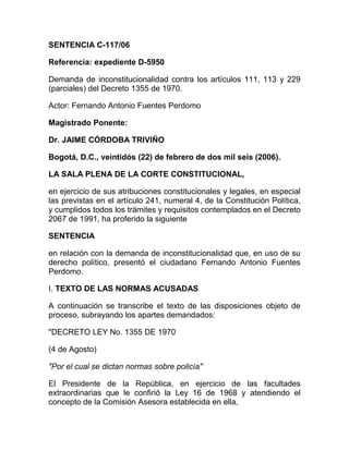 SENTENCIA C-117/06
Referencia: expediente D-5950
Demanda de inconstitucionalidad contra los artículos 111, 113 y 229
(parciales) del Decreto 1355 de 1970.
Actor: Fernando Antonio Fuentes Perdomo
Magistrado Ponente:
Dr. JAIME CÓRDOBA TRIVIÑO
Bogotá, D.C., veintidós (22) de febrero de dos mil seis (2006).
LA SALA PLENA DE LA CORTE CONSTITUCIONAL,
en ejercicio de sus atribuciones constitucionales y legales, en especial
las previstas en el artículo 241, numeral 4, de la Constitución Política,
y cumplidos todos los trámites y requisitos contemplados en el Decreto
2067 de 1991, ha proferido la siguiente
SENTENCIA
en relación con la demanda de inconstitucionalidad que, en uso de su
derecho político, presentó el ciudadano Fernando Antonio Fuentes
Perdomo.
I. TEXTO DE LAS NORMAS ACUSADAS
A continuación se transcribe el texto de las disposiciones objeto de
proceso, subrayando los apartes demandados:
"DECRETO LEY No. 1355 DE 1970
(4 de Agosto)
"Por el cual se dictan normas sobre policía"
El Presidente de la República, en ejercicio de las facultades
extraordinarias que le confirió la Ley 16 de 1968 y atendiendo el
concepto de la Comisión Asesora establecida en ella,
 