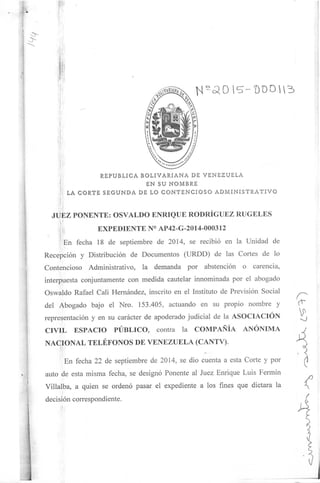 REPÚBLICA BOLIYARIANA DE VENEZUELA
EN SU NOMBRE
LA CORTE SEGUNDA DE LO CONTENCIOSO ADMINISTRATIVO
JUEZ PONENTE: OSVALDO ENRIQUE RODRÍGUEZ RÚCELES
EXPEDIENTE N° AP42-G-2014-000312
En fecha 18 de septiembre de 2014, se recibió en la Unidad de
.
Recepción y Distribución de Documentos (URDD) de las Cortes de lo
Contencioso Administrativo, la demanda por abstención o carencia,
interpuesta conjuntamente con medida cautelar innominada por el abogado
Oswaldo Rafael Cali Hernández, inscrito en el Instituto de Previsión Social
del Abogado bajo el Nro. 153.405, actuando en su propio nombre y
representación y en su carácter de apoderado judicial de la ASOCIACIÓN
CIVIL ESPACIO PÚBLICO, contra la COMPAÑÍA ANÓNIMA
NACIONAL TELÉFONOS DE VENEZUELA (CANTV).
En fecha 22 de septiembre de 2014, se dio cuenta a esta Corte y por
auto de esta misma fecha, se designó Ponente al Juez Enrique Luis Fermín
Villalba, a quien se ordenó pasar el expediente a los fines que dictara la
decisión correspondiente.
•-o
 