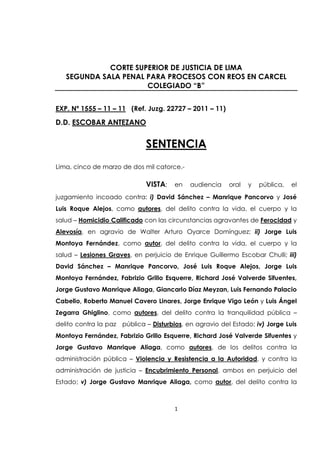 1
CORTE SUPERIOR DE JUSTICIA DE LIMA
SEGUNDA SALA PENAL PARA PROCESOS CON REOS EN CARCEL
COLEGIADO “B”
EXP. Nº 1555 – 11 – 11 (Ref. Juzg. 22727 – 2011 – 11)
D.D. ESCOBAR ANTEZANO
SENTENCIA
Lima, cinco de marzo de dos mil catorce.-
VISTA; en audiencia oral y pública, el
juzgamiento incoado contra: i) David Sánchez – Manrique Pancorvo y José
Luis Roque Alejos, como autores, del delito contra la vida, el cuerpo y la
salud – Homicidio Calificado con las circunstancias agravantes de Ferocidad y
Alevosía, en agravio de Walter Arturo Oyarce Domínguez; ii) Jorge Luis
Montoya Fernández, como autor, del delito contra la vida, el cuerpo y la
salud – Lesiones Graves, en perjuicio de Enrique Guillermo Escobar Chulli; iii)
David Sánchez – Manrique Pancorvo, José Luis Roque Alejos, Jorge Luis
Montoya Fernández, Fabrizio Grillo Esquerre, Richard José Valverde Sifuentes,
Jorge Gustavo Manrique Aliaga, Giancarlo Díaz Meyzan, Luis Fernando Palacio
Cabello, Roberto Manuel Cavero Linares, Jorge Enrique Vigo León y Luis Ángel
Zegarra Ghiglino, como autores, del delito contra la tranquilidad pública –
delito contra la paz pública – Disturbios, en agravio del Estado; iv) Jorge Luis
Montoya Fernández, Fabrizio Grillo Esquerre, Richard José Valverde Sifuentes y
Jorge Gustavo Manrique Aliaga, como autores, de los delitos contra la
administración pública – Violencia y Resistencia a la Autoridad, y contra la
administración de justicia – Encubrimiento Personal, ambos en perjuicio del
Estado; v) Jorge Gustavo Manrique Aliaga, como autor, del delito contra la
 