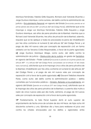 10
Montoya Fernández, Fabrizio Grillo Esquerre, Richard José Valverde Sifuentes y
Jorge Gustavo Manrique, como autores, del delito contra la administración de
justicia – Encubrimiento Personal, en agravio del Estado [invocando previsto en el
primer párrafo del artículo 404° y el artículo 426ª del Código Penal], solicitando que se les
imponga a Jorge Luis Montoya Fernández, Fabrizio Grillo Esquerre y Jorge
Gustavo Manrique, seis años de pena privativa de la libertad, mientras que a
Richard José Valverde Sifuentes, tres años de privación de la libertad, además,
requiere que se les aplique a todos los procesados la pena de inhabilitación
por tres años conforme al numeral 2) del artículo 36ª del Código Penal, y el
pago de diez mil nuevos soles por concepto de reparación civil, en forma
solidaria con los Terceros Civiles Responsables, a favor de la parte agraviada;
vi) Jorge Gustavo Manrique Aliaga, como autor, del delito contra la
administración de justicia – Obstrucción de la Justicia, en grado de Tentativa,
en agravio del Estado – Poder Judicial [invocando lo previsto en el primer párrafo del
artículo 409° - A y artículo 426ª del Código Penal, concordado con el artículo 16° del citado
texto normativo], solicitando que se le imponga cinco años de pena privativa de
la libertad, inhabilitación por tres años conforme al numeral 2) del artículo 36ª
del Código Penal, y el pago de seis mil nuevos soles por concepto de
reparación civil a favor de la parte agraviada; vii) Giovanni Telésforo Morante
Flores, como autor, del delito contra la administración pública – delitos
cometidos por funcionarios públicos – Omisión, Retardo e Incumplimiento, en
agravio del Estado [previsto en el artículo 377° del Código Penal], solicitando que se
le imponga dos años de pena privativa de la libertad y cuarenta días multa a
razón de cinco nuevos soles por día multa, asimismo, el pago de mil nuevos
soles por concepto de reparación civil a favor de la parte agraviada.
19ª Posteriormente, la Sala Penal Superior dictó el auto superior de
enjuiciamiento de fecha once de octubre de dos mil trece, de fojas ocho mil
doscientos ochenta y uno, fijándose día y hora para realizarse el juicio oral
contra los citados encausados por los delitos y agraviados antes
 