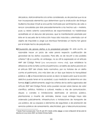 101
del palcos. Adicionalmente a lo antes considerado, es de precisar que no se
han incorporado elementos que determinen que la sindicación de Enrique
Guillermo Escobar Chulli se encuentre motivada por sentimientos de odio o
rencor concebidos por éste precedentemente a los hechos sub – materia,
pues su relato ostenta características de espontaneidad; no habiéndose
acreditado en el decurso del proceso, que la manifestación prestada por
éste en la secuela de la instrucción haya sido inducida u orientada con el
objeto de imputarle a Jorge Luis Montoya Fernández un hecho tan grave
por el simple hecho de perjudicarlo.
b)Causación de graves daños a la propiedad privada: En este punto, es
razonable hacer un juicio de valor previo respecto cualificación de
gravedad de los daños causados. Para ello, es de recurrir a dos posibles
criterios15: i) La cuantía, sin embargo, no es útil la expresada en el artículo
444ª del Código Penal (una remuneración mínima vital), que establece la
diferencia entre la falta contra el patrimonio y el delito de daños previsto en
el artículo 205ª del citado texto normativo, por no tratarse de un delito
contra el patrimonio, sino más bien de un tipo que lesiona la tranquilidad
pública; o, ii) La trascendencia social, es decir, la repercusión que la acción
delictiva pueda tener en la sociedad, cuya medición se determina en dos
formas: ii.a) Cualitativamente, según los criterios de los daños agravados del
artículo 206ª del Código Penal, estos pueden recaer sobre bienes de valor
científico, artístico, histórico o cultural, medios o vías de comunicación,
diques o canales o instalaciones destinadas al servicios público,
plantaciones o muerte de animales, bienes cuya entrega haya sido
ordenada judicialmente, infraestructura o instalaciones de transporte de
uso público, de sus equipos o elementos de seguridad, o de prestación de
servicios públicos de saneamiento, electricidad, gas o telecomunicaciones;
15 Gaceta Penal & procesal penal. Tomo 49, julio 2013. Gaceta Jurídica. Artículo: La nueva configuración del tipo penal de
disturbios en la Ley número 30037, por Alcides Chinchay Castillo.
 