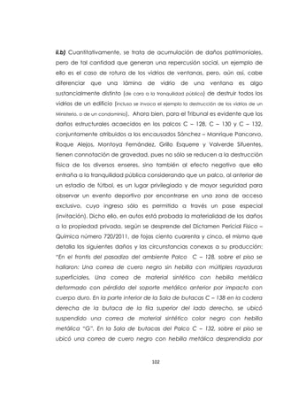 102
ii.b) Cuantitativamente, se trata de acumulación de daños patrimoniales,
pero de tal cantidad que generan una repercusión social, un ejemplo de
ello es el caso de rotura de los vidrios de ventanas, pero, aún así, cabe
diferenciar que una lámina de vidrio de una ventana es algo
sustancialmente distinto (de cara a la tranquilidad pública) de destruir todos los
vidrios de un edificio (incluso se invoca el ejemplo la destrucción de los vidrios de un
Ministerio, o de un condominio). Ahora bien, para el Tribunal es evidente que los
daños estructurales acaecidos en los palcos C – 128, C – 130 y C – 132,
conjuntamente atribuidos a los encausados Sánchez – Manrique Pancorvo,
Roque Alejos, Montoya Fernández, Grillo Esquerre y Valverde Sifuentes,
tienen connotación de gravedad, pues no sólo se reducen a la destrucción
física de los diversos enseres, sino también al efecto negativo que ello
entraña a la tranquilidad pública considerando que un palco, al anterior de
un estadio de fútbol, es un lugar privilegiado y de mayor seguridad para
observar un evento deportivo por encontrarse en una zona de acceso
exclusivo, cuyo ingreso sólo es permitido a través un pase especial
(invitación). Dicho ello, en autos está probada la materialidad de los daños
a la propiedad privada, según se desprende del Dictamen Pericial Físico –
Química número 720/2011, de fojas ciento cuarenta y cinco, el mismo que
detalla los siguientes daños y las circunstancias conexas a su producción:
“En el frontis del pasadizo del ambiente Palco C – 128, sobre el piso se
hallaron: Una correa de cuero negro sin hebilla con múltiples rayaduras
superficiales, Una correa de material sintético con hebilla metálica
deformado con pérdida del soporte metálico anterior por impacto con
cuerpo duro. En la parte interior de la Sala de butacas C – 138 en la codera
derecha de la butaca de la fila superior del lado derecho, se ubicó
suspendido una correa de material sintético color negro con hebilla
metálica “G”. En la Sala de butacas del Palco C – 132, sobre el piso se
ubicó una correa de cuero negro con hebilla metálica desprendida por
 