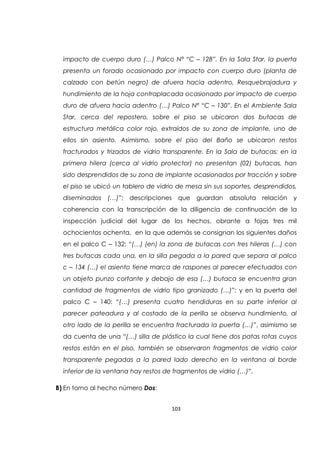 103
impacto de cuerpo duro (…) Palco Nª “C – 128”. En la Sala Star, la puerta
presenta un forado ocasionado por impacto con cuerpo duro (planta de
calzado con betún negro) de afuera hacia adentro, Resquebrajadura y
hundimiento de la hoja contraplacada ocasionado por impacto de cuerpo
duro de afuera hacia adentro (…) Palco Nª “C – 130”. En el Ambiente Sala
Star, cerca del repostero, sobre el piso se ubicaron dos butacas de
estructura metálica color rojo, extraídos de su zona de implante, uno de
ellos sin asiento. Asimismo, sobre el piso del Baño se ubicaron restos
fracturados y trizados de vidrio transparente. En la Sala de butacas: en la
primera hilera (cerca al vidrio protector) no presentan (02) butacas, han
sido desprendidos de su zona de implante ocasionados por tracción y sobre
el piso se ubicó un tablero de vidrio de mesa sin sus soportes, desprendidos,
diseminados (…)”; descripciones que guardan absoluta relación y
coherencia con la transcripción de la diligencia de continuación de la
inspección judicial del lugar de los hechos, obrante a fojas tres mil
ochocientos ochenta, en la que además se consignan los siguientes daños
en el palco C – 132: “(…) (en) la zona de butacas con tres hileras (…) con
tres butacas cada una, en la silla pegada a la pared que separa al palco
c – 134 (…) el asiento tiene marca de raspones al parecer efectuados con
un objeto punzo cortante y debajo de esa (…) butaca se encuentra gran
cantidad de fragmentos de vidrio tipo granizado (…)”; y en la puerta del
palco C – 140: “(…) presenta cuatro hendiduras en su parte inferior al
parecer pateadura y al costado de la perilla se observa hundimiento, al
otro lado de la perilla se encuentra fracturada la puerta (…)”, asimismo se
da cuenta de una “(…) silla de plástico la cual tiene dos patas rotas cuyos
restos están en el piso, también se observaron fragmentos de vidrio color
transparente pegadas a la pared lado derecho en la ventana al borde
inferior de la ventana hay restos de fragmentos de vidrio (…)”.
B) En torno al hecho número Dos:
 
