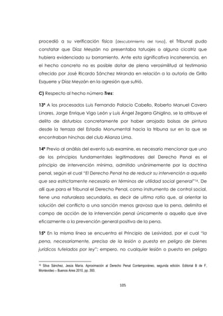 105
procedió a su verificación física (descubrimiento del torso), el Tribunal pudo
constatar que Díaz Meyzán no presentaba tatuajes o alguna cicatriz que
hubiera evidenciado su borramiento. Ante esta significativa incoherencia, en
el hecho concreto no es posible dotar de plena verosimilitud al testimonio
ofrecido por José Ricardo Sánchez Miranda en relación a la autoría de Grillo
Esquerre y Díaz Meyzán en la agresión que sufrió.
C) Respecto al hecho número Tres:
13ª A los procesados Luis Fernando Palacio Cabello, Roberto Manuel Cavero
Linares, Jorge Enrique Vigo León y Luis Ángel Zegarra Ghiglino, se la atribuye el
delito de disturbios concretamente por haber arrojado bolsas de pintura
desde la terraza del Estadio Monumental hacia la tribuna sur en la que se
encontraban hinchas del club Alianza Lima.
14ª Previo al análisis del evento sub examine, es necesario mencionar que uno
de los principios fundamentales legitimadores del Derecho Penal es el
principio de intervención mínima, admitido unánimemente por la doctrina
penal, según el cual “El Derecho Penal ha de reducir su intervención a aquello
que sea estrictamente necesario en términos de utilidad social general”16. De
allí que para el Tribunal el Derecho Penal, como instrumento de control social,
tiene una naturaleza secundaria, es decir de ultima ratio que, al orientar la
solución del conflicto a una sanción menos gravosa que la pena, delimita el
campo de acción de la intervención penal únicamente a aquello que sirve
eficazmente a la prevención general positiva de la pena.
15ª En la misma línea se encuentra el Principio de Lesividad, por el cual “la
pena, necesariamente, precisa de la lesión o puesta en peligro de bienes
jurídicos tutelados por ley”; empero, no cualquier lesión o puesta en peligro
16 Silva Sánchez, Jesús María. Aproximación al Derecho Penal Contemporáneo, segunda edición. Editorial B de F,
Montevideo – Buenos Aires 2010, pp. 393.
 