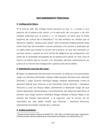 107
ENCUBRIMIENTO PERSONAL
§. Configuración Típica.-
1ª El artículo 404ª del Código Penal sanciona al que “(…) sustrae a una
persona de la persecución penal o a la ejecución de una pena o de otro
medida ordenada por la justicia (…)”. Al respecto, se tiene que la Corte
Suprema de Justicia de la República17 ha sido enfática en señalar que el
elemento objetivo “persecución penal” está construido finalísticamente para
evitar todo tipo de actividad o ayuda prestada a los autores o partícipes de
un delito para que eludan la acción de la justicia, sin que sea necesario un
proceso penal o siquiera el inicio formal de diligencias de averiguación por
parte de la autoridad encargada de la persecución penal, en este caso el
Fiscal o la Policía, ello en función a la naturaleza del bien administración de
justicia en su función de averiguación y persecución de los delitos.
§. Delimitación concreta del cargo.-
2º Según se desprende del dictamen acusatorio, se atribuye a los procesados
Jorge Luis Montoya Fernández, Fabrizio Grillo Esquerre, Richard José Valverde
Sifuentes y Jorge Gustavo Manrique Aliaga, haberse abalanzado contra el
personal policial que intervino a los imputados David Sánchez – Manrique
Pancorvo y José Luis Roque Alejos, obteniendo su liberación luego de que
fueran apresados; destacándose, concretamente, dos aspectos relevantes, el
primero, que Jorge Gustavo Manrique Aliaga trasladó a Roque Alejos a las
afueras del Estadio Monumental, y el segundo, que la acción de los
imputados por este delito, facilitó que Sánchez – Manrique Pancorvo
abandonara el estadio a bordo de su vehículo.
§. Análisis probatorio.-
17 Ejecutoria Suprema recaída en el Recurso de Nulidad Nª 730 – 2004. LIMA, en San Martín Castro, César. Jurisprudencia y
Precedente vinculante. Selección de Ejecutorias de la Corte Suprema de la República. Lima. Palestra 2006, pp. 674
 