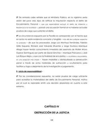 108
3ª De entrada cabe señalar que el Ministerio Público, en la vigésimo sexta
sesión del juicio oral, lejos de ratificar la imputación respecto al delito de
Encubrimiento Personal – que por especialidad excluyó al delito de Violencia y
Resistencia a la Autoridad –, postuló una acusación formal al no haberse actuado
pruebas de cargo que sustenten el delito.
4ª La circunstancia expuesta por la Fiscalía se corresponde con el hecho que
en autos no existe evidencia concreta y tangible – más allá de cualquier sospecha
no probada – de que los procesados Jorge Luis Montoya Fernández, Fabrizio
Grillo Esquerre, Richard José Valverde Sifuentes y Jorge Gustavo Manrique
Aliaga hayan tenido conocimiento inmediato del asesinato de Walter Arturo
Oyarce Domínguez por parte de David Sánchez – Manrique Pancorvo y José
Luis Roque Alejos, y que con la finalidad de encubrirlos – u ocultarlos o esconderlos,
en una acepción más simple – hayan impedido u obstaculizado su persecución
penal a través de actos materiales de sustracción u ocultamiento para
facilitar su fuga o alejamiento de la investigación o juzgamiento.
§. Juicio de responsabilidad.-
5ª Por las consideraciones expuestas, no existe prueba de cargo suficiente
para acreditar la materialidad del delito de Encubrimiento Personal, motivo
por el cual es razonable emitir una decisión absolutoria en cuanto a este
extremo.
CAPÍTULO IV
OBSTRUCCIÓN DE LA JUSTICIA
 