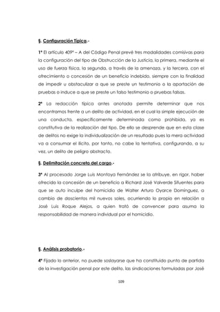109
§. Configuración Típica.-
1ª El artículo 409ª – A del Código Penal prevé tres modalidades comisivas para
la configuración del tipo de Obstrucción de la Justicia, la primera, mediante el
uso de fuerza física, la segunda, a través de la amenaza, y la tercera, con el
ofrecimiento o concesión de un beneficio indebido, siempre con la finalidad
de impedir u obstaculizar a que se preste un testimonio o la aportación de
pruebas o induce a que se preste un falso testimonio o pruebas falsas.
2ª La redacción típica antes anotada permite determinar que nos
encontramos frente a un delito de actividad, en el cual la simple ejecución de
una conducta, específicamente determinada como prohibida, ya es
constitutiva de la realización del tipo. De ello se desprende que en esta clase
de delitos no exige la individualización de un resultado pues la mera actividad
va a consumar el ilícito, por tanto, no cabe la tentativa, configurando, a su
vez, un delito de peligro abstracto.
§. Delimitación concreta del cargo.-
3ª Al procesado Jorge Luis Montoya Fernández se la atribuye, en rigor, haber
ofrecido la concesión de un beneficio a Richard José Valverde Sifuentes para
que se auto inculpe del homicidio de Walter Arturo Oyarce Domínguez, a
cambio de doscientos mil nuevos soles, ocurriendo lo propio en relación a
José Luis Roque Alejos, a quien trató de convencer para asuma la
responsabilidad de manera individual por el homicidio.
§. Análisis probatorio.-
4ª Fijado lo anterior, no puede soslayarse que ha constituido punto de partida
de la investigación penal por este delito, las sindicaciones formuladas por José
 
