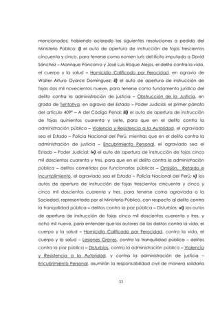 11
mencionados; habiendo aclarado las siguientes resoluciones a pedido del
Ministerio Público: i) el auto de apertura de instrucción de fojas trescientos
cincuenta y cinco, para tenerse como nomen iuris del ilícito imputado a David
Sánchez – Manrique Pancorvo y José Luis Roque Alejos, el delito contra la vida,
el cuerpo y la salud – Homicidio Calificado por Ferocidad, en agravio de
Walter Arturo Oyarce Domínguez; ii) el auto de apertura de instrucción de
fojas dos mil novecientos nueve, para tenerse como fundamento jurídico del
delito contra la administración de justicia – Obstrucción de la Justicia, en
grado de Tentativa, en agravio del Estado – Poder Judicial, el primer párrafo
del artículo 409ª – A del Código Penal; iii) el auto de apertura de instrucción
de fojas quinientos cuarenta y siete, para que en el delito contra la
administración pública – Violencia y Resistencia a la Autoridad, el agraviado
sea el Estado – Policía Nacional del Perú, mientras que en el delito contra la
administración de justicia – Encubrimiento Personal, el agraviado sea el
Estado – Poder Judicial; iv) el auto de apertura de instrucción de fojas cinco
mil doscientos cuarenta y tres, para que en el delito contra la administración
pública – delitos cometidos por funcionarios públicos – Omisión, Retardo e
Incumplimiento, el agraviado sea el Estado – Policía Nacional del Perú; v) los
autos de apertura de instrucción de fojas trescientos cincuenta y cinco y
cinco mil doscientos cuarenta y tres, para tenerse como agraviada a la
Sociedad, representada por el Ministerio Público, con respecto al delito contra
la tranquilidad pública – delitos contra la paz pública – Disturbios; vi) los autos
de apertura de instrucción de fojas cinco mil doscientos cuarenta y tres, y
ocho mil nueve, para entender que los autores de los delitos contra la vida, el
cuerpo y la salud – Homicidio Calificado por Ferocidad, contra la vida, el
cuerpo y la salud – Lesiones Graves, contra la tranquilidad pública – delitos
contra la paz pública – Disturbios, contra la administración pública – Violencia
y Resistencia a la Autoridad, y contra la administración de justicia –
Encubrimiento Personal, asumirán la responsabilidad civil de manera solidaria
 