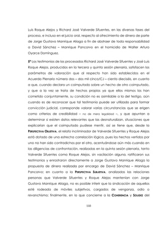 110
Luis Roque Alejos y Richard José Valverde Sifuentes, en las diversas fases del
proceso, e incluso en el juicio oral, respecto al ofrecimiento de dinero de parte
de Jorge Gustavo Manrique Aliaga a fin de abstraer de toda responsabilidad
a David Sánchez – Manrique Pancorvo en el homicidio de Walter Arturo
Oyarce Domínguez.
5ª Los testimonios de los procesados Richard José Valverde Sifuentes y José Luis
Roque Alejos, producidos en la tercera y quinta sesión plenaria, satisfacen los
parámetros de valoración que al respecto han sido establecidos en el
Acuerdo Plenario número dos – dos mil cinco/CJ – ciento dieciséis, en cuanto
a que, cuando declara un coimputado sobre un hecho de otro coimputado,
y que a la vez se trata de hechos propios ya que ellos mismos los han
cometido conjuntamente, su condición no es asimilable a la del testigo, aún
cuando es de reconocer que tal testimonio puede ser utilizado para formar
convicción judicial, corresponde valorar varias circunstancias que se erigen
como criterios de credibilidad – no de mera legalidad –, y que apuntan a
determinar si existen datos relevantes que las desnaturalizan, situaciones que
explicarían que el coimputado pudiese mentir, así se tiene que, desde la
PERSPECTIVA OBJETIVA, el relato incriminador de Valverde Sifuentes y Roque Alejos
está dotado de una estrecha correlación lógica, pues los hechos vertidos por
uno no han sido contradichos por el otro, acentuándose aún más cuando en
las diligencias de confrontación, realizadas en la quinta sesión plenaria, tanto
Valverde Sifuentes como Roque Alejos, sin vacilación alguna, ratificaron sus
testimonios y enrostraron directamente a Jorge Gustavo Manrique Aliaga la
propuesta de dinero realizada por encargo de David Sánchez – Manrique
Pancorvo; en cuanto a la PERSPECTIVA SUBJETIVA, analizadas las relaciones
personas que Valverde Sifuentes y Roque Alejos mantenían con Jorge
Gustavo Manrique Aliaga, no es posible inferir que la sindicación de aquellos
esté rodeada de móviles subjetivos, cargados de venganza, odio o
revanchismo; finalmente, en lo que concierne a la COHERENCIA y SOLIDEZ del
 