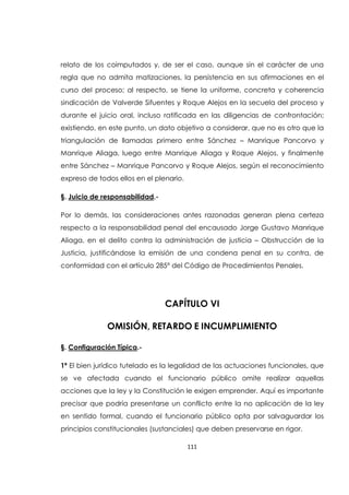 111
relato de los coimputados y, de ser el caso, aunque sin el carácter de una
regla que no admita matizaciones, la persistencia en sus afirmaciones en el
curso del proceso; al respecto, se tiene la uniforme, concreta y coherencia
sindicación de Valverde Sifuentes y Roque Alejos en la secuela del proceso y
durante el juicio oral, incluso ratificada en las diligencias de confrontación;
existiendo, en este punto, un dato objetivo a considerar, que no es otro que la
triangulación de llamadas primero entre Sánchez – Manrique Pancorvo y
Manrique Aliaga, luego entre Manrique Aliaga y Roque Alejos, y finalmente
entre Sánchez – Manrique Pancorvo y Roque Alejos, según el reconocimiento
expreso de todos ellos en el plenario.
§. Juicio de responsabilidad.-
Por lo demás, las consideraciones antes razonadas generan plena certeza
respecto a la responsabilidad penal del encausado Jorge Gustavo Manrique
Aliaga, en el delito contra la administración de justicia – Obstrucción de la
Justicia, justificándose la emisión de una condena penal en su contra, de
conformidad con el artículo 285° del Código de Procedimientos Penales.
CAPÍTULO VI
OMISIÓN, RETARDO E INCUMPLIMIENTO
§. Configuración Típica.-
1ª El bien jurídico tutelado es la legalidad de las actuaciones funcionales, que
se ve afectada cuando el funcionario público omite realizar aquellas
acciones que la ley y la Constitución le exigen emprender. Aquí es importante
precisar que podría presentarse un conflicto entre la no aplicación de la ley
en sentido formal, cuando el funcionario público opta por salvaguardar los
principios constitucionales (sustanciales) que deben preservarse en rigor.
 