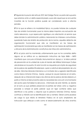 112
2ª Siguiendo la pauta del artículo 376ª del Código Penal, se parte del supuesto
que estamos ante un delito especial propio, pues sólo aquel que se encuentra
investido de la función pública puede ser considerado autor a efectos
penales.
3ª En lo que se refiere a la modalidad típica, no puede tratarse de cualquier
tipo de omisión funcionarial, pues la misma debe importar una actuación de
cierta relevancia, cuya repercusión signifique una afectación al servicio que
debe brindar la administración pública, lesionando los intereses comunitarias;
quedando fuera de ámbito de protección de la norma, aquellos defectos de
organización funcionarial que sólo se manifiesten en las tareas de
optimización funcionarial que sólo se manifiesten en las tareas de optimización
y eficacia de la Administración constitutivos de infracción administrativa.
4ª En el juicio oral ha mantenido uniformemente que no ha cometido delito
alguno asi se ratifica en su declaración instructiva de fojas 8686 – 8693
manifiesta que concurre al Estadio Monumental en Apoyo a la labor policial
de prevención en la unidad de a pie al mando del Alférez Sotomayor Cutipa
ubicándose en la puerta. En esta función es requerido por el jefe de seguridad
de los palcos de apellido Rivadeneyra quien a solicitud del propietario de uno
de ellos Sánchez Miranda interviene a un incitador de su agresión identificado
como Marco Antonio Chimoy Asenjo porque le causan lesiones en el rostro,
después de su intervención baja a las oficinas de los palcos donde elabora un
parte e informa al denunciante sobre la necesidad de concurrir a la Comisaria
del sector para formalizar la denuncia . Informado de este trámite, se desiste
en el acto ya que prefiere presenciar el partido de futbol, ante su negativa
procede a romper el parte policial –que en rigor contiene datos que
identifican a las partes- y dispone que la persona retenida Chimoy Asenjo
continúe su tránsito con la identificación de su nombre. Obran como pruebas
de cargo lo que relata el Ministerio Público en el auto ampliatorio de
instrucción que atribuye a este como el desencadenante de otros eventos
 