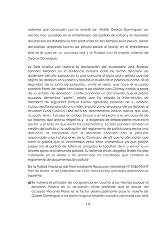 113
violentos que concluyen con la muerte de Walter Oyarce Domínguez. Los
hechos han sucedido en el entretiempo del partido de futbol y el desarrollo
del proceso los disturbios se han producido en tres tiempos en la previa, (Antes
del partido arrojando tachos de pintura desde el techo) en el entretiempo
este es el caso en un concurso real y al finalizar con la muerte violenta de
Oyarce Dominguez
La Sala evalúa con reserva la declaración del ciudadano José Ricardo
Sánchez Miranda en la audiencia número ocho de fecha diecisiete de
diciembre del año pasado en la que concurre al juicio oral y señala que fue
objeto de ataques en su palco y requirió el auxilio de la policía así como de la
seguridad de la junta de palquistas, omite el relato que hace el acusado
Morante Flores de haber concurrido a las oficinas con Chimoy Asenjo a pesar
de su estado de ebriedad confeccionando un documento que el propio
acusado denomina “parte”, relata que ha exigido la intervención de
miembros de seguridad porque fueron agredidos personas de su entorno
incluso resultó sangrando una mujer. Imputa como el agresor de sus lesiones al
acusado GIAN CARLOS DIAZ MEYZAN directamente incluso relieva que este
acusado tenía tatuajes en ambos brazos y en el pecho y es el causante de
sus lesiones; que ante su negativa, y a exigencia de ambas partes muestra el
pecho y el torso sin que exista tal característica. La Sala pondera también la
versión del policía y la aplicación del reglamento de policía para sentar una
denuncia, la necesidad que el afectado concurra con el presunto
responsable a las instalaciones de la Comisaria de allí que la afirmación que
hace el policía que se encontraba ebrio tiene verosimilitud ya que prefirió
presenciar el partido de futbol se arrogaba la facultad de ir o enviar a un
tercero ajeno a la denuncia policial. Su defensa en los alegatos finales ha sido
coherente en su relato y ha remarcado las facultades que contiene el
reglamento de documentación policial
De la Policía Nacional del Perú mediante Resolucion Ministerial N° 0456-90-IN7
PNP de fecha 19 de Setiembre de 1990. Estos hechos actuados determinan lo
siguiente:
a)Se vulnera el principio de congruencia en cuanto a los hechos porque el
Ministerio Público en su acusación inicial pretende que el actuar del
acusado Morante Flores es el factor desencadenante para la muerte de
Oyarse Dominguez si no existe ninguna relación causal o concursal con este
 