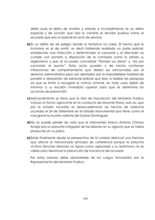 114
delito pues el delito de omisión y retardo e incumplimiento es un delito
especial y de función que solo lo comete el servidor publico como el
acusado que era un policial en acto de servicio.
b)Es un delito de de peligro donde la tentativa no cabe. El hecho que lo
incrimina es el de omitir, es decir habiendo realizado un parte policial,
establecido una infracción y determinado al causante y al afectado no
cumple con ponerlo a disposición de la comisaria como lo señala su
reglamento y que al no poder concretizar “Rompe sus datos” y “da por
concluido el asunto”. Estos actos pueden y de hecho contienen
infracciones de comportamiento que deben ser sancionados por el
derecho administrativo pero son alentados por la imposibilidad material de
ponerlo a disposición de personal policial que iban a realizar las pesquisas
ya que se limitó a recogeré la noticia criminal, en todo caso debió de
informar a su escalón inmediato superior para que se determine las
acciones de prevención
c) Adicionalmente se tiene que la tesis de imputación del Ministerio Publico
incluye un factor agravante en la conducta de Morante Flores, esto es, que
por la omisión incurrida se desencadenaron los hechos de violencia
ocurridos el 24 de Setiembre en el Estadio Monumental que tiene como el
mas grave la muerte violenta de Oyarse Dominguez
d)No se puede perder de vista que el intervenido Marco Antonio Chimoy
Ansejo era un presunto instigador de las lesiones en su agravio que se había
producido en su palco.
e) Existe finalmente desde la perspectiva de la unidad delictual una fractura
que afecta al mencionado principio de coherencia porque la presunta
víctima Sánchez Miranda no figura como agraviado y su testimonio no es
válido para desvirtuar la presunción de inocencia del acusado
Por estas razones debe absolvérsele de los cargos formulados por la
Representante del Ministerio Publico.
 