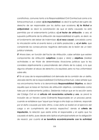 116
constitutivos, comunes tanto a la Responsabilidad Civil Contractual como a la
Extracontractual, a saber: a) la imputabilidad, es decir la aptitud del sujeto de
derecho de ser responsable por los daños que ocasiona, b) la ilicitud o
antijuricidad, es decir la constatación de que el daño causado no está
permitido por el ordenamiento jurídico; c) el factor de atribución, o sea, el
supuesto justificante de la atribución de responsabilidad al sujeto, es decir, es
el fundamento del deber de indemnizar; d) el nexo causal, concebido como
la vinculación entre el evento lesivo y el daño producido; y, e) el daño, que
comprende las consecuencias negativas derivadas de la lesión de un bien
jurídico tutelado.
5ª Ahora bien, en función del Factor de Atribución, cabe señalar que existen
componentes de atribución subjetivos (culpa y dolo) y objetivos (realizar
actividades o ser titular de determinadas situaciones jurídicas que la ley
considera objetivamente o prescindiendo del criterio de la culpa), a lo que
algunos añaden al abuso de derecho y la equidad, pero no hay uniformidad
sobre ello.
6ª En el caso de la responsabilidad civil derivada de la comisión de un delito,
ubicada dentro de la responsabilidad Civil Extracontractual, cabe señalar que
nos encontramos frente a la denominada Responsabilidad Objetiva, es decir
aquella que se basa en factores de atribución objetivos, considerados como
tales por el ordenamiento jurídico. Debiendo indicar que en la sección sexta
del Código Civil en el artículo mil novecientos ochenta y uno, se prevé la
inclusión de un Tercero como Civilmente Responsable en un proceso penal,
cuando se establece que "aquel que tenga a otro bajo sus órdenes, responde
por el daño causado por éste último, si ese daño se realizó en el ejercicio del
cargo o en cumplimiento del servicio respectivo"; siendo el criterio de
imputación, la relación que existe entre el responsable y el sujeto que ha
causado el daño, pues desde esta óptica el principal estaría en la obligación
de resarcir, por cuanto si se beneficia económicamente con la actividad
 