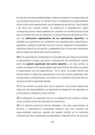 118
se trata de una responsabilidad legal y objetiva basada en el riesgo propio de
una actividad específica, en donde la ley ha establecido la responsabilidad
de las instituciones organizadoras, ello se desprende del articulo 1 del Capitulo
I de dicha ley, cuando señala: “La prefectura o Subprefectura, según
corresponda, tiene la responsabilidad de coordinar con la Policía Nacional del
Perú, el Instituto Peruano de Deportes, el Instituto Nacional de Defensa Civil y
con las instituciones organizadoras de los espectáculos deportivos, las
medidas que garanticen las condiciones de seguridad para espectadores,
jugadores y público en general, así como las que aseguren la tranquilidad y
seguridad pública en los recintos y alrededores de los escenarios destinados
para la realización de los espectáculos públicos.”
10º En la jurisprudencia comparada se ha establecido que todas las entidades
o asociaciones o clubes que sirven o aprovechan del espectáculo, forman
parte del aparato organizador del evento deportivo, y en ese sentido, se
puede considerar como sujetos pasivos del resarcimiento de daños causados
a espectadores de esos espectáculos. Por lo tanto, se puede afirmar que
siempre existe un deber de seguridad que nace del contrato celebrado entre
el espectador y el organizador y, por ende, es un imperativo por parte del que
organiza brindar la seguridad debida.
11ª En ese sentido se puede decir que la garantía, como factor objetivo de
atribución de responsabilidad, se desprende la obligación de seguridad, la
cual resulta ser subsidiaria a todo contrato.
12ª La obligación de seguridad, que es una obligación de resultado, emerge
como condición tácita de toda relación contractual.
13ª Si el perjuicio resulta de hechos atribuibles a los otros espectadores, la
doctrina y jurisprudencia comparada sostienen que este supuesto de
responsabilidad colectiva, además de quedar incluido en la normativa
señalada que hace responsable al organizador, surge del hecho de que esos
 