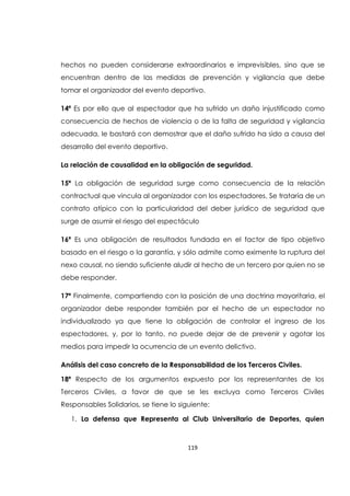 119
hechos no pueden considerarse extraordinarios e imprevisibles, sino que se
encuentran dentro de las medidas de prevención y vigilancia que debe
tomar el organizador del evento deportivo.
14ª Es por ello que al espectador que ha sufrido un daño injustificado como
consecuencia de hechos de violencia o de la falta de seguridad y vigilancia
adecuada, le bastará con demostrar que el daño sufrido ha sido a causa del
desarrollo del evento deportivo.
La relación de causalidad en la obligación de seguridad.
15ª La obligación de seguridad surge como consecuencia de la relación
contractual que vincula al organizador con los espectadores. Se trataría de un
contrato atípico con la particularidad del deber jurídico de seguridad que
surge de asumir el riesgo del espectáculo
16ª Es una obligación de resultados fundada en el factor de tipo objetivo
basado en el riesgo o la garantía, y sólo admite como eximente la ruptura del
nexo causal, no siendo suficiente aludir al hecho de un tercero por quien no se
debe responder.
17ª Finalmente, compartiendo con la posición de una doctrina mayoritaria, el
organizador debe responder también por el hecho de un espectador no
individualizado ya que tiene la obligación de controlar el ingreso de los
espectadores, y, por lo tanto, no puede dejar de de prevenir y agotar los
medios para impedir la ocurrencia de un evento delictivo.
Análisis del caso concreto de la Responsabilidad de los Terceros Civiles.
18ª Respecto de los argumentos expuesto por los representantes de los
Terceros Civiles, a favor de que se les excluya como Terceros Civiles
Responsables Solidarios, se tiene lo siguiente:
1. La defensa que Representa al Club Universitario de Deportes, quien
 