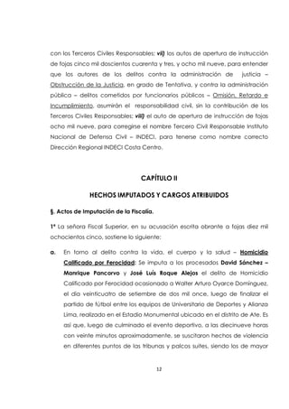 12
con los Terceros Civiles Responsables; vii) los autos de apertura de instrucción
de fojas cinco mil doscientos cuarenta y tres, y ocho mil nueve, para entender
que los autores de los delitos contra la administración de justicia –
Obstrucción de la Justicia, en grado de Tentativa, y contra la administración
pública – delitos cometidos por funcionarios públicos – Omisión, Retardo e
Incumplimiento, asumirán el responsabilidad civil, sin la contribución de los
Terceros Civiles Responsables; viii) el auto de apertura de instrucción de fojas
ocho mil nueve, para corregirse el nombre Tercero Civil Responsable Instituto
Nacional de Defensa Civil – INDECI, para tenerse como nombre correcto
Dirección Regional INDECI Costa Centro.
CAPÍTULO II
HECHOS IMPUTADOS Y CARGOS ATRIBUIDOS
§. Actos de Imputación de la Fiscalía.
1ª La señora Fiscal Superior, en su acusación escrita obrante a fojas diez mil
ochocientos cinco, sostiene lo siguiente:
a. En torno al delito contra la vida, el cuerpo y la salud – Homicidio
Calificado por Ferocidad: Se imputa a los procesados David Sánchez –
Manrique Pancorvo y José Luís Roque Alejos el delito de Homicidio
Calificado por Ferocidad ocasionado a Walter Arturo Oyarce Domínguez,
el día veinticuatro de setiembre de dos mil once, luego de finalizar el
partido de fútbol entre los equipos de Universitario de Deportes y Alianza
Lima, realizado en el Estadio Monumental ubicado en el distrito de Ate. Es
así que, luego de culminado el evento deportivo, a las diecinueve horas
con veinte minutos aproximadamente, se suscitaron hechos de violencia
en diferentes puntos de las tribunas y palcos suites, siendo los de mayor
 