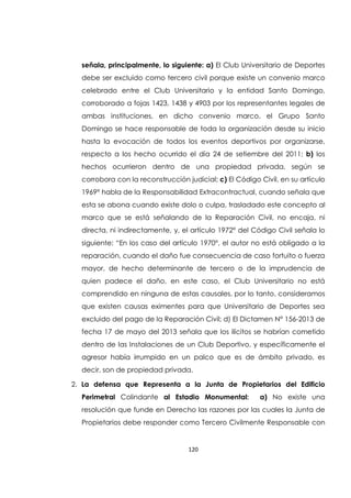 120
señala, principalmente, lo siguiente: a) El Club Universitario de Deportes
debe ser excluido como tercero civil porque existe un convenio marco
celebrado entre el Club Universitario y la entidad Santo Domingo,
corroborado a fojas 1423, 1438 y 4903 por los representantes legales de
ambas instituciones, en dicho convenio marco, el Grupo Santo
Domingo se hace responsable de toda la organización desde su inicio
hasta la evocación de todos los eventos deportivos por organizarse,
respecto a los hecho ocurrido el día 24 de setiembre del 2011; b) los
hechos ocurrieron dentro de una propiedad privada, según se
corrobora con la reconstrucción judicial; c) El Código Civil, en su artículo
1969° habla de la Responsabilidad Extracontractual, cuando señala que
esta se abona cuando existe dolo o culpa, trasladado este concepto al
marco que se está señalando de la Reparación Civil, no encaja, ni
directa, ni indirectamente, y, el artículo 1972° del Código Civil señala lo
siguiente: “En los caso del artículo 1970°, el autor no está obligado a la
reparación, cuando el daño fue consecuencia de caso fortuito o fuerza
mayor, de hecho determinante de tercero o de la imprudencia de
quien padece el daño, en este caso, el Club Universitario no está
comprendido en ninguna de estas causales, por lo tanto, consideramos
que existen causas eximentes para que Universitario de Deportes sea
excluido del pago de la Reparación Civil; d) El Dictamen N° 156-2013 de
fecha 17 de mayo del 2013 señala que los ilícitos se habrían cometido
dentro de las Instalaciones de un Club Deportivo, y específicamente el
agresor había irrumpido en un palco que es de ámbito privado, es
decir, son de propiedad privada.
2. La defensa que Representa a la Junta de Propietarios del Edificio
Perimetral Colindante al Estadio Monumental: a) No existe una
resolución que funde en Derecho las razones por las cuales la Junta de
Propietarios debe responder como Tercero Civilmente Responsable con
 