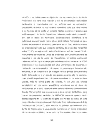 121
relación a los delitos que son objeto de procesamiento; b) La Junta de
Propietarios no tiene una relación y no ha desarrollado actividades
explotadas o propulsadas con los señores que se encuentran
procesados, es decir, no hay sustento normativo para que se le vincule
a los hechos; c) No existe un sustento fáctico concreto y preciso que
justifique que la Junta de Propietarios debe responder de la pretensión
civil por el delito de homicidio, desobediencia, resistencia a la
autoridad, encubrimiento real y otros; d) El Edificio Perimetral no es el
Estadio Monumental, el edificio perimetral es un área exclusivamente
de propiedad privada que se regula por la ley de propiedad horizontal,
la ley 27157 y su reglamento, además debemos señalar que el Estadio
Monumental es un predio único de propiedad del Club Universitario de
deportes y no de la Junta de Propietarios, el edifico perimetral,
debemos señalar, que es de propiedad de aproximadamente de 10312
propietarios y no es propiedad del Club Universitario de Deportes, el
hecho de que sean predios colindantes no genera que fuera un solo
inmueble, ni en lo fáctico ni en lo legal y no se puede confundir a la
ilusión óptica de ver a un estadio con palcos, cuando ello no es cierto,
pues el edificio perimetral es colindante con derecho de vista hacia el
Estadio, más no forma parte del estadio, ni son una sola unidad
inmobiliaria; e) Los actos vandálicos ocurrieron en el área de
restaurantes, en la zona superior F-3 del Edificio Perimetral colindante del
Estadio Monumental, esa es una zona o área común del Edificio, pero
que es de propiedad exclusiva de GREMCO, como se aprecia de la
partida registral N°11345220 del Registro de Predios de Lima, en este
caso, si los hechos ocurrieron al interior del área del restaurante F-3 de
propiedad de GREMCO, estos hechos no pueden ser atribuidos a la
Junta de Propietarios, si usurpadores irrumpieron en dicha propiedad,
ello no es responsabilidad de la Junta de Propietarios, si los usurpadores
 