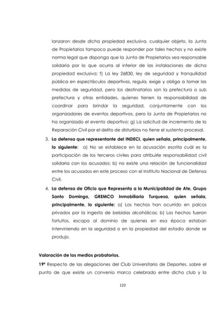 122
lanzaron desde dicha propiedad exclusiva, cualquier objeto, la Junta
de Propietarios tampoco puede responder por tales hechos y no existe
norma legal que disponga que la Junta de Propietarios sea responsable
solidaria por lo que ocurra al interior de las instalaciones de dicha
propiedad exclusiva; f) La ley 26830, ley de seguridad y tranquilidad
pública en espectáculos deportivos, regula, exige y obliga a tomar las
medidas de seguridad, pero los destinatarios son la prefectura o sub
prefectura y otras entidades, quienes tienen la responsabilidad de
coordinar para brindar la seguridad, conjuntamente con los
organizadores de eventos deportivos, pero la Junta de Propietarios no
ha organizado el evento deportivo; g) La solicitud de incremento de la
Reparación Civil por el delito de disturbios no tiene el sustento procesal.
3. La defensa que representante del INDECI, quien señala, principalmente,
lo siguiente: a) No se establece en la acusación escrita cuál es la
participación de los terceros civiles para atribuirle responsabilidad civil
solidaria con los acusados; b) no existe una relación de funcionalidad
entre los acusados en este proceso con el Instituto Nacional de Defensa
Civil.
4. La defensa de Oficio que Representa a la Municipalidad de Ate, Grupo
Santo Domingo, GREMCO Inmobiliaria Turquesa, quien señala,
principalmente, lo siguiente: a) Los hechos han ocurrido en palcos
privados por la ingesta de bebidas alcohólicas; b) Los hechos fueron
fortuitos, escapa al dominio de quienes en esa época estaban
interviniendo en la seguridad o en la propiedad del estadio donde se
produjo.
Valoración de los medios probatorios.
19ª Respecto de las alegaciones del Club Universitario de Deportes, sobre el
punto de que existe un convenio marco celebrado entre dicho club y la
 