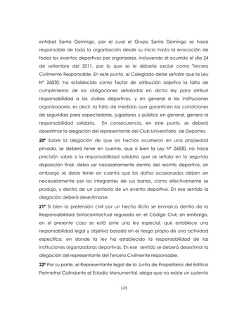 123
entidad Santo Domingo, por el cual el Grupo Santo Domingo se hace
responsable de toda la organización desde su inicio hasta la evocación de
todos los eventos deportivos por organizarse, incluyendo el ocurrido el día 24
de setiembre del 2011, por lo que se le debería excluir como Tercero
Civilmente Responsable. En este punto, el Colegiado debe señalar que la Ley
Nº 26830, ha establecido como factor de atribución objetivo la falta de
cumplimiento de las obligaciones señaladas en dicha ley para atribuir
responsabilidad a los clubes deportivos, y en general a las instituciones
organizadores, es decir, la falta de medidas que garanticen las condiciones
de seguridad para espectadores, jugadores y público en general, genera la
responsabilidad solidaria. En consecuencia, en este punto, se deberá
desestimar la alegación del representante del Club Universitario de Deportes.
20ª Sobre la alegación de que los hechos ocurrieron en una propiedad
privada, se deberá tener en cuenta, que si bien la Ley Nº 26830, no hace
precisión sobre si la responsabilidad solidaria que se señala en la segunda
disposición final, deba ser necesariamente dentro del recinto deportivo, sin
embargo se debe tener en cuenta que los daños ocasionados deben ser
necesariamente por los integrantes de sus barras, como efectivamente se
produjo, y dentro de un contexto de un evento deportivo. En ese sentido la
alegación deberá desestimarse.
21ª Si bien la pretensión civil por un hecho ilícito se enmarca dentro de la
Responsabilidad Extracontractual regulada en el Còdigo Civil; sin embargo,
en el presente caso se està ante una ley especial, que establece una
responsabilidad legal y objetiva basada en el riesgo propio de una actividad
específica, en donde la ley ha establecido la responsabilidad de las
instituciones organizadoras deportivas. En ese sentido se deberá desestimar la
alegación del representante del Tercero Civilmente responsable.
22ª Por su parte, el Representante legal de la Junta de Propietarios del Edificio
Perimetral Colindante al Estadio Monumental, alega que no existe un sustento
 