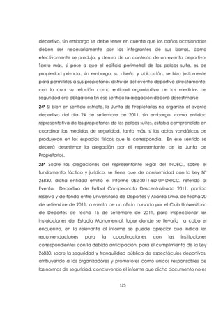 125
deportivo, sin embargo se debe tener en cuenta que los daños ocasionados
deben ser necesariamente por los integrantes de sus barras, como
efectivamente se produjo, y dentro de un contexto de un evento deportivo.
Tanto más, si pese a que el edificio perimetral de los palcos suite, es de
propiedad privada, sin embargo, su diseño y ubicación, se hizo justamente
para permitirles a sus propietarios disfrutar del evento deportivo directamente,
con lo cual su relación como entidad organizativa de las medidas de
seguridad era obligatoria En ese sentido la alegación deberá desestimarse.
24ª Si bien en sentido estricto, la Junta de Propietarios no organizó el evento
deportivo del día 24 de setiembre de 2011, sin embargo, como entidad
representativa de los propietarios de los palcos suites, estaba comprendida en
coordinar las medidas de seguridad, tanto más, si los actos vandálicos de
produjeron en los espacios físicos que le correspondía. En ese sentido se
deberá desestimar la alegación por el representante de la Junta de
Propietarios.
25ª Sobre las alegaciones del representante legal del INDECI, sobre el
fundamento fáctico y jurídico, se tiene que de conformidad con la Ley Nº
26830, dicha entidad emitió el Informe 062-2011-ED-UP-DRICC, referido al
Evento Deportivo de Futbol Campeonato Descentralizado 2011, partido
reserva y de fondo entre Universitario de Deportes y Alianza Lima, de fecha 20
de setiembre de 2011, a merito de un oficio cursado por el Club Universitario
de Deportes de fecha 15 de setiembre de 2011, para inspeccionar las
instalaciones del Estadio Monumental, lugar donde se llevaría a cabo el
encuentro, en lo relevante al informe se puede apreciar que indica las
recomendaciones para la coordinaciones con las instituciones
correspondientes con la debida anticipación, para el cumplimiento de la Ley
26830, sobre la seguridad y tranquilidad pública de espectáculos deportivos,
atribuyendo a los organizadores y promotores como únicos responsables de
las normas de seguridad, concluyendo el informe que dicho documento no es
 