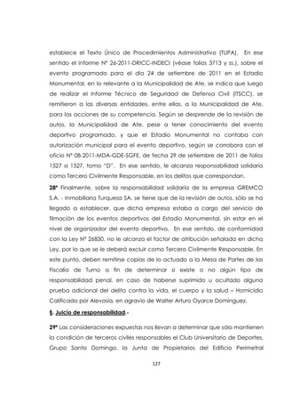 127
establece el Texto Único de Procedimientos Administrativo (TUPA). En ese
sentido el Informe Nº 26-2011-DRICC-INDECI (véase folios 3713 y ss.), sobre el
evento programado para el día 24 de setiembre de 2011 en el Estadio
Monumental, en lo relevante a la Municipalidad de Ate, se indica que luego
de realizar el Informe Técnico de Seguridad de Defensa Civil (ITSCC), se
remitieron a las diversas entidades, entre ellas, a la Municipalidad de Ate,
para las acciones de su competencia. Según se desprende de la revisión de
autos, la Municipalidad de Ate, pese a tener conocimiento del evento
deportivo programado, y que el Estadio Monumental no contaba con
autorización municipal para el evento deportivo, según se corrobora con el
oficio Nº 08-2011-MDA-GDE-SGFE, de fecha 29 de setiembre de 2011 de folios
1527 a 1527, tomo “D”. En ese sentido, le alcanza responsabilidad solidaria
como Tercero Civilmente Responsable, en los delitos que correspondan.
28ª Finalmente, sobre la responsabilidad solidaria de la empresa GREMCO
S.A. - Inmobiliaria Turquesa SA, se tiene que de la revisión de autos, sólo se ha
llegado a establecer, que dicha empresa estaba a cargo del servicio de
filmación de los eventos deportivos del Estadio Monumental, sin estar en el
nivel de organizador del evento deportivo. En ese sentido, de conformidad
con la Ley Nº 26830, no le alcanza el factor de atribución señalada en dicha
Ley, por lo que se le deberá excluir como Tercero Civilmente Responsable. En
este punto, deben remitirse copias de lo actuado a la Mesa de Partes de las
Fiscalía de Turno a fin de determinar si existe o no algún tipo de
responsabilidad penal, en caso de haberse suprimido u ocultado alguna
prueba adicional del delito contra la vida, el cuerpo y la salud – Homicidio
Calificado por Alevosía, en agravio de Walter Arturo Oyarce Domínguez.
§. Juicio de responsabilidad.-
29ª Las consideraciones expuestas nos llevan a determinar que sólo mantienen
la condición de terceros civiles responsables el Club Universitario de Deportes,
Grupo Santo Domingo, la Junta de Propietarios del Edificio Perimetral
 