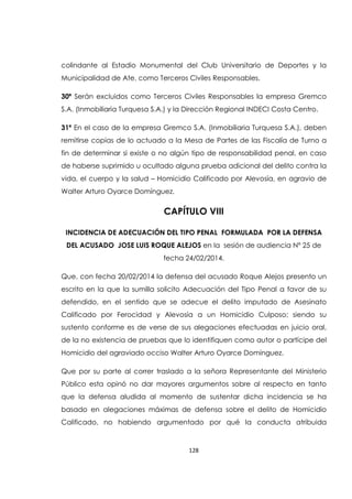 128
colindante al Estadio Monumental del Club Universitario de Deportes y la
Municipalidad de Ate, como Terceros Civiles Responsables.
30ª Serán excluidos como Terceros Civiles Responsables la empresa Gremco
S.A. (Inmobiliaria Turquesa S.A.) y la Dirección Regional INDECI Costa Centro.
31ª En el caso de la empresa Gremco S.A. (Inmobiliaria Turquesa S.A.), deben
remitirse copias de lo actuado a la Mesa de Partes de las Fiscalía de Turno a
fin de determinar si existe o no algún tipo de responsabilidad penal, en caso
de haberse suprimido u ocultado alguna prueba adicional del delito contra la
vida, el cuerpo y la salud – Homicidio Calificado por Alevosía, en agravio de
Walter Arturo Oyarce Domínguez.
CAPÍTULO VIII
INCIDENCIA DE ADECUACIÓN DEL TIPO PENAL FORMULADA POR LA DEFENSA
DEL ACUSADO JOSE LUIS ROQUE ALEJOS en la sesión de audiencia Nº 25 de
fecha 24/02/2014.
Que, con fecha 20/02/2014 la defensa del acusado Roque Alejos presento un
escrito en la que la sumilla solicito Adecuación del Tipo Penal a favor de su
defendido, en el sentido que se adecue el delito imputado de Asesinato
Calificado por Ferocidad y Alevosía a un Homicidio Culposo; siendo su
sustento conforme es de verse de sus alegaciones efectuadas en juicio oral,
de la no existencia de pruebas que lo identifiquen como autor o partícipe del
Homicidio del agraviado occiso Walter Arturo Oyarce Domínguez.
Que por su parte al correr traslado a la señora Representante del Ministerio
Público esta opinó no dar mayores argumentos sobre al respecto en tanto
que la defensa aludida al momento de sustentar dicha incidencia se ha
basado en alegaciones máximas de defensa sobre el delito de Homicidio
Calificado, no habiendo argumentado por qué la conducta atribuida
 