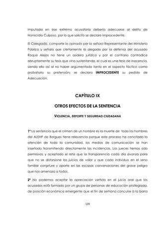 129
imputada en ese extremo acusatorio debería adecuarse al delito de
Homicidio Culposo, por lo que solicito se declare Improcedente.
El Colegiado, comparte lo opinado por la señora Representante del Ministerio
Público y señala que ciertamente lo alegado por la defensa del acusado
Roque Alejos no tiene un asidero jurídico y por el contrario contradice
abruptamente su tesis que vino sustentando, el cual es una tesis de inocencia,
siendo ello así al no haber argumentado tanto en el aspecto fáctico como
probatorio su pretensión; se declara IMPROCEDENTE su pedido de
Adecuación.
CAPÍTULO IX
OTROS EFECTOS DE LA SENTENCIA
VIOLENCIA, DEPORTE Y SEGURIDAD CIUDADANA
1ª La sentencia que el crimen de un hombre es la muerte de todo los hombres
del ALEHP de Borgues tiene relevancia porque este proceso ha concitado la
atención de toda la comunidad, los medios de comunicación se han
insertado transmitiendo directamente las incidencias. Los jueces hemos sido
permisivos y aceptado el reto que la transparencia cada día avanza para
que no se distorsione los juicios de valor y que cada individuo en el seno
familiar conjeture y aporte en las escasas conversaciones del grave peligro
que nos amenaza a todos.
2ª No podemos aceptar la apreciación vertida en el juicio oral que los
acusados está formado por un grupo de personas de educación privilegiada,
de posición económica emergente que el fin de semana concurre a la barra
 