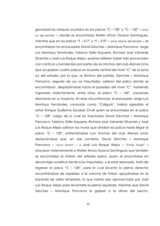 13
gravedad los ataques ocurridos en los palcos “C – 128” y “C – 130” – zona
sur del estadio –, donde se encontraba Walter Arturo Oyarce Domínguez,
mientras que en los palcos “F – 217” y “F – 219” – zona oriente del estadio – se
encontraban los encausados David Sánchez – Manrique Pancorvo, Jorge
Luis Montoya Fernández, Fabricio Grillo Esquerre, Richard José Valverde
Sifuentes y José Luis Roque Alejos, quienes refieren haber sido provocados
con cánticos y banderolas por partes de los hinchas del club Alianza Lima
que ocupaban cuatro palcos en la parte central del nivel “C” de la zona
sur del estadio, por lo que, al término del partido, Sánchez – Manrique
Pancorvo, seguido de sus co imputados, salieron del palco donde se
encontraban, desplazándose hacia el pasadizo del nivel “C”, habiendo
ingresado violentamente, entre otros, al palco “C – 140”, causando
desmanes en su trayecto. En esas circunstancias, el procesado Jorge Luis
Montoya Fernández, conocido como “Calígula”, habría agredido al
señor Enrique Guillermo Escobar Chulli quien se encontraba en el palco
“C – 138”, luego de lo cual los imputados David Sánchez – Manrique
Pancorvo, Fabricio Grillo Esquerre, Richard José Valverde Sifuentes y José
Luis Roque Alejos saltaron los muros que dividían los palcos hasta llegar al
palco “C – 130”, enfrentándose con hinchas del club Alianza Lima;
destacándose que, en ese contexto, David Sánchez – Manrique
Pancorvo – “Loco David” – y José Luis Roque Alejos – “Cholo Payet” –
atacaron violentamente a Walter Arturo Oyarce Domínguez que también
se encontraba al interior del referido palco, quien al encontrarse en
desventaja numérica frente a los imputados, y al estar lesionado, trató de
regresar al palco “C – 128”, para lo cual levantó la pierna derecha
encontrándose de espaldas a la cancha de fútbol, apoyándose en la
baranda de vidrio templado, lo que habría sido aprovechado por José
Luis Roque Alejos para levantarle la pierna izquierda, mientras que David
Sánchez – Manrique Pancorvo lo golpeó a la altura del pecho,
 
